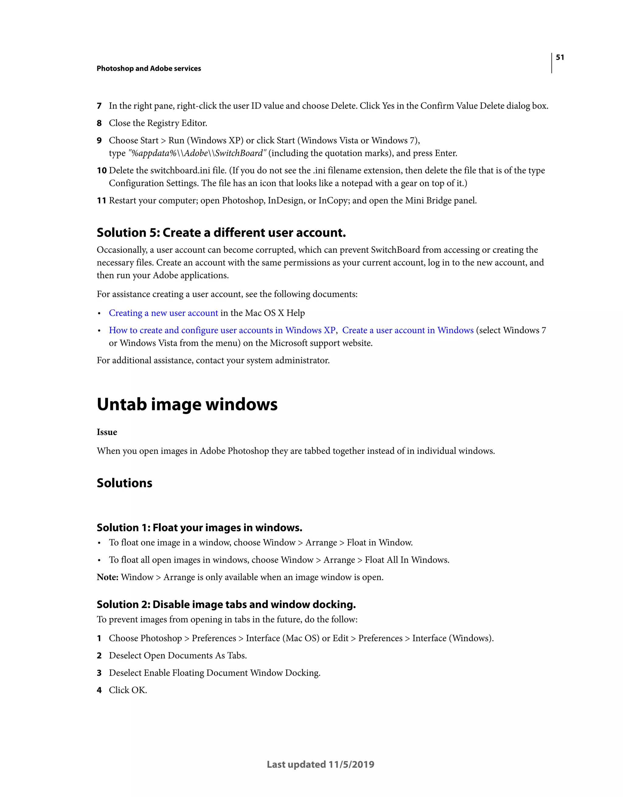 51
Photoshop and Adobe services
Last updated 11/5/2019
7 In the right pane, right-click the user ID value and choose Delete. Click Yes in the Confirm Value Delete dialog box.
8 Close the Registry Editor.
9 Choose Start > Run (Windows XP) or click Start (Windows Vista or Windows 7),
type "%appdata%AdobeSwitchBoard" (including the quotation marks), and press Enter.
10 Delete the switchboard.ini file. (If you do not see the .ini filename extension, then delete the file that is of the type
Configuration Settings. The file has an icon that looks like a notepad with a gear on top of it.)
11 Restart your computer; open Photoshop, InDesign, or InCopy; and open the Mini Bridge panel.
Solution 5: Create a different user account.
Occasionally, a user account can become corrupted, which can prevent SwitchBoard from accessing or creating the
necessary files. Create an account with the same permissions as your current account, log in to the new account, and
then run your Adobe applications.
For assistance creating a user account, see the following documents:
• Creating a new user account in the Mac OS X Help
• How to create and configure user accounts in Windows XP, Create a user account in Windows (select Windows 7
or Windows Vista from the menu) on the Microsoft support website.
For additional assistance, contact your system administrator.
Untab image windows
Issue
When you open images in Adobe Photoshop they are tabbed together instead of in individual windows.
Solutions
Solution 1: Float your images in windows.
• To float one image in a window, choose Window > Arrange > Float in Window.
• To float all open images in windows, choose Window > Arrange > Float All In Windows.
Note: Window > Arrange is only available when an image window is open.
Solution 2: Disable image tabs and window docking.
To prevent images from opening in tabs in the future, do the follow:
1 Choose Photoshop > Preferences > Interface (Mac OS) or Edit > Preferences > Interface (Windows).
2 Deselect Open Documents As Tabs.
3 Deselect Enable Floating Document Window Docking.
4 Click OK.
 