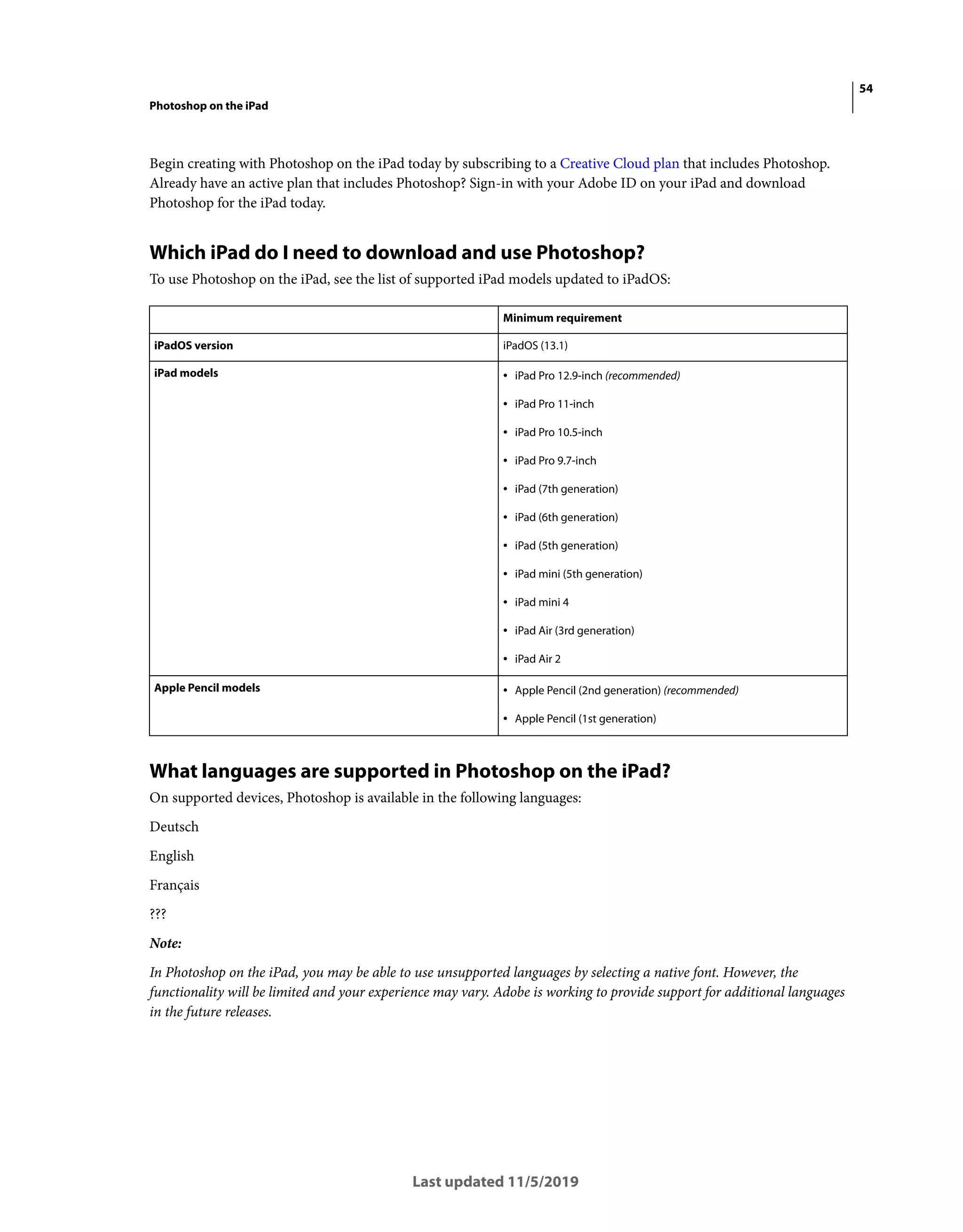 54
Photoshop on the iPad
Last updated 11/5/2019
Begin creating with Photoshop on the iPad today by subscribing to a Creative Cloud plan that includes Photoshop.
Already have an active plan that includes Photoshop? Sign-in with your Adobe ID on your iPad and download
Photoshop for the iPad today.
Which iPad do I need to download and use Photoshop?
To use Photoshop on the iPad, see the list of supported iPad models updated to iPadOS:
What languages are supported in Photoshop on the iPad?
On supported devices, Photoshop is available in the following languages:
Deutsch
English
Français
???
Note:
In Photoshop on the iPad, you may be able to use unsupported languages by selecting a native font. However, the
functionality will be limited and your experience may vary. Adobe is working to provide support for additional languages
in the future releases.
Minimum requirement
iPadOS version iPadOS (13.1)
iPad models • iPad Pro 12.9-inch (recommended)
• iPad Pro 11-inch
• iPad Pro 10.5-inch
• iPad Pro 9.7-inch
• iPad (7th generation)
• iPad (6th generation)
• iPad (5th generation)
• iPad mini (5th generation)
• iPad mini 4
• iPad Air (3rd generation)
• iPad Air 2
Apple Pencil models • Apple Pencil (2nd generation) (recommended)
• Apple Pencil (1st generation)
 