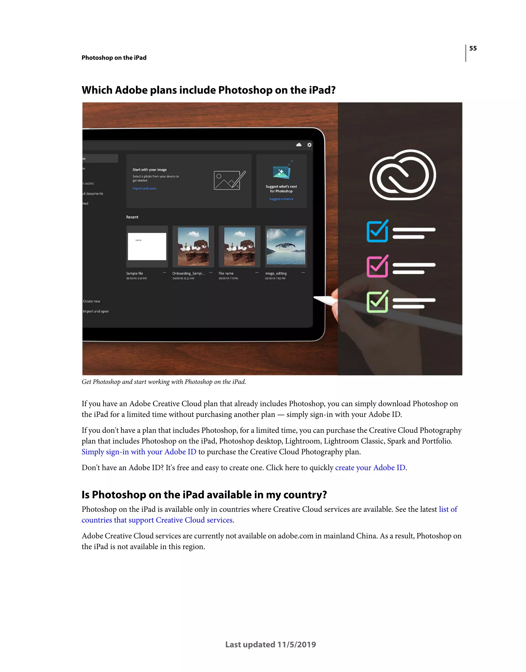 55
Photoshop on the iPad
Last updated 11/5/2019
Which Adobe plans include Photoshop on the iPad?
Get Photoshop and start working with Photoshop on the iPad.
If you have an Adobe Creative Cloud plan that already includes Photoshop, you can simply download Photoshop on
the iPad for a limited time without purchasing another plan — simply sign-in with your Adobe ID.
If you don't have a plan that includes Photoshop, for a limited time, you can purchase the Creative Cloud Photography
plan that includes Photoshop on the iPad, Photoshop desktop, Lightroom, Lightroom Classic, Spark and Portfolio.
Simply sign-in with your Adobe ID to purchase the Creative Cloud Photography plan.
Don't have an Adobe ID? It's free and easy to create one. Click here to quickly create your Adobe ID.
Is Photoshop on the iPad available in my country?
Photoshop on the iPad is available only in countries where Creative Cloud services are available. See the latest list of
countries that support Creative Cloud services.
Adobe Creative Cloud services are currently not available on adobe.com in mainland China. As a result, Photoshop on
the iPad is not available in this region.
 