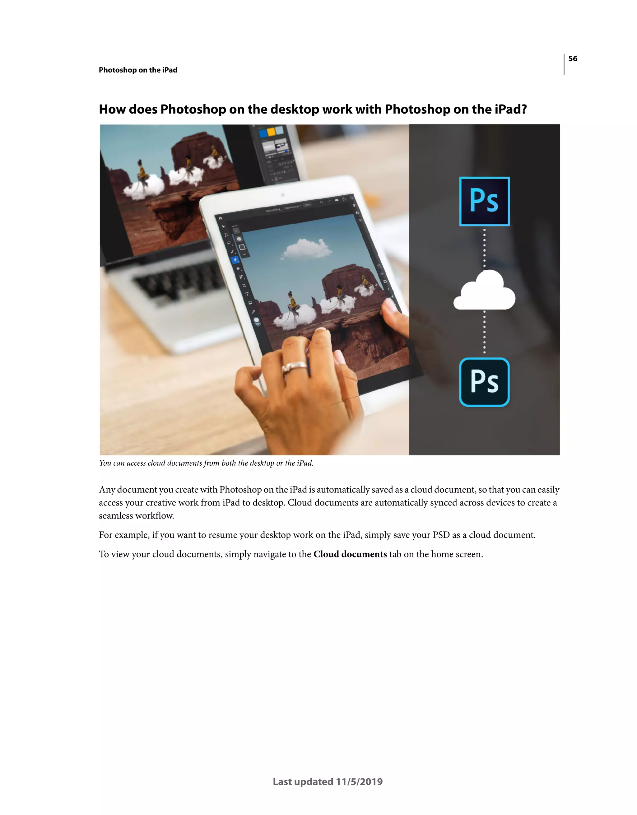 56
Photoshop on the iPad
Last updated 11/5/2019
How does Photoshop on the desktop work with Photoshop on the iPad?
You can access cloud documents from both the desktop or the iPad.
Any document you create with Photoshop on the iPad is automatically saved as a cloud document, so that you can easily
access your creative work from iPad to desktop. Cloud documents are automatically synced across devices to create a
seamless workflow.
For example, if you want to resume your desktop work on the iPad, simply save your PSD as a cloud document.
To view your cloud documents, simply navigate to the Cloud documents tab on the home screen.
 