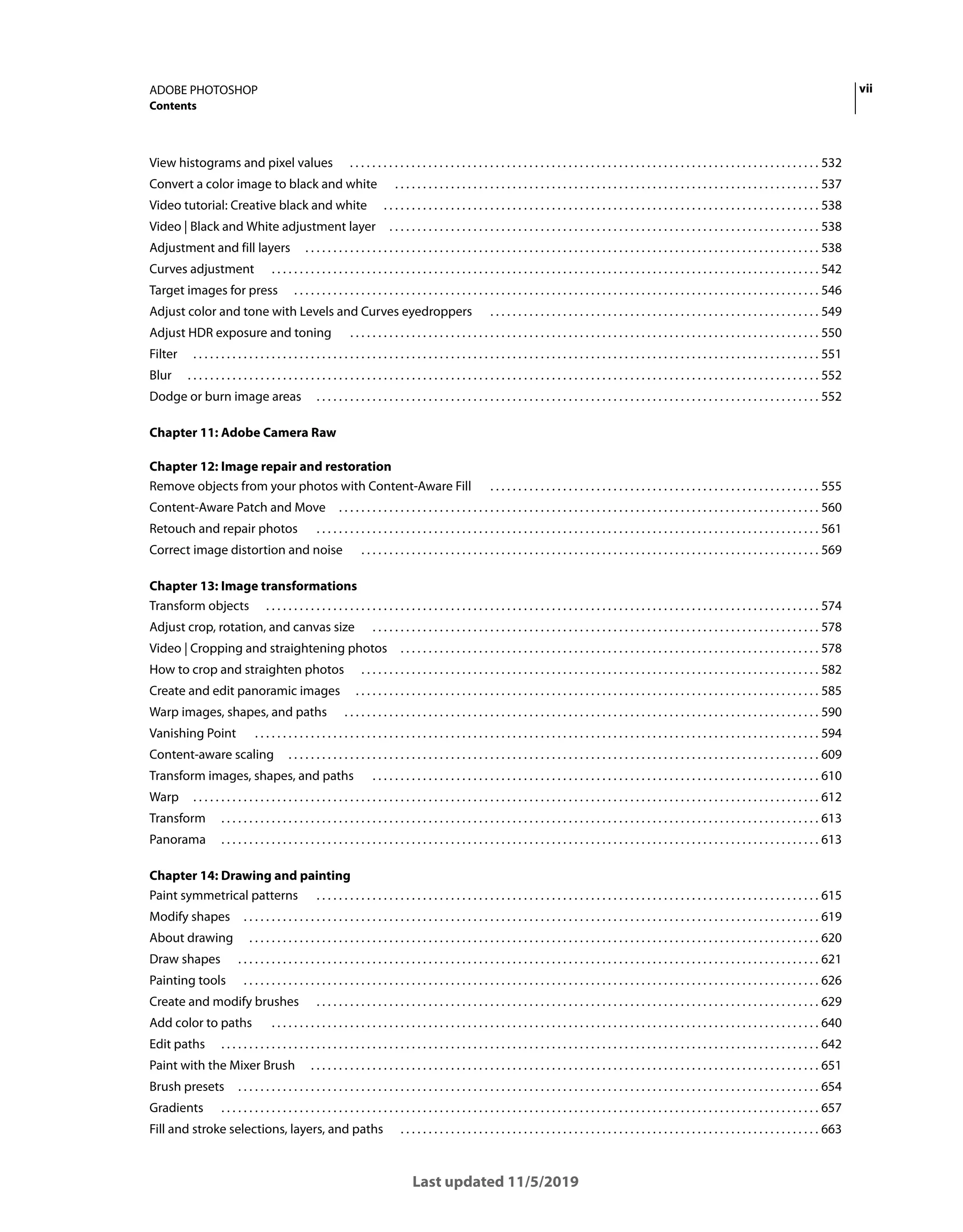 vii
ADOBE PHOTOSHOP
Contents
Last updated 11/5/2019
View histograms and pixel values . . . . . . . . . . . . . . . . . . . . . . . . . . . . . . . . . . . . . . . . . . . . . . . . . . . . . . . . . . . . . . . . . . . . . . . . . . . . . . . . . . . . 532
Convert a color image to black and white . . . . . . . . . . . . . . . . . . . . . . . . . . . . . . . . . . . . . . . . . . . . . . . . . . . . . . . . . . . . . . . . . . . . . . . . . . . . 537
Video tutorial: Creative black and white . . . . . . . . . . . . . . . . . . . . . . . . . . . . . . . . . . . . . . . . . . . . . . . . . . . . . . . . . . . . . . . . . . . . . . . . . . . . . . 538
Video | Black and White adjustment layer . . . . . . . . . . . . . . . . . . . . . . . . . . . . . . . . . . . . . . . . . . . . . . . . . . . . . . . . . . . . . . . . . . . . . . . . . . . . . 538
Adjustment and fill layers . . . . . . . . . . . . . . . . . . . . . . . . . . . . . . . . . . . . . . . . . . . . . . . . . . . . . . . . . . . . . . . . . . . . . . . . . . . . . . . . . . . . . . . . . . . . 538
Curves adjustment . . . . . . . . . . . . . . . . . . . . . . . . . . . . . . . . . . . . . . . . . . . . . . . . . . . . . . . . . . . . . . . . . . . . . . . . . . . . . . . . . . . . . . . . . . . . . . . . . . 542
Target images for press . . . . . . . . . . . . . . . . . . . . . . . . . . . . . . . . . . . . . . . . . . . . . . . . . . . . . . . . . . . . . . . . . . . . . . . . . . . . . . . . . . . . . . . . . . . . . . 546
Adjust color and tone with Levels and Curves eyedroppers . . . . . . . . . . . . . . . . . . . . . . . . . . . . . . . . . . . . . . . . . . . . . . . . . . . . . . . . . . . 549
Adjust HDR exposure and toning . . . . . . . . . . . . . . . . . . . . . . . . . . . . . . . . . . . . . . . . . . . . . . . . . . . . . . . . . . . . . . . . . . . . . . . . . . . . . . . . . . . . 550
Filter . . . . . . . . . . . . . . . . . . . . . . . . . . . . . . . . . . . . . . . . . . . . . . . . . . . . . . . . . . . . . . . . . . . . . . . . . . . . . . . . . . . . . . . . . . . . . . . . . . . . . . . . . . . . . . . . 551
Blur . . . . . . . . . . . . . . . . . . . . . . . . . . . . . . . . . . . . . . . . . . . . . . . . . . . . . . . . . . . . . . . . . . . . . . . . . . . . . . . . . . . . . . . . . . . . . . . . . . . . . . . . . . . . . . . . . 552
Dodge or burn image areas . . . . . . . . . . . . . . . . . . . . . . . . . . . . . . . . . . . . . . . . . . . . . . . . . . . . . . . . . . . . . . . . . . . . . . . . . . . . . . . . . . . . . . . . . . 552
Chapter 11: Adobe Camera Raw
Chapter 12: Image repair and restoration
Remove objects from your photos with Content-Aware Fill . . . . . . . . . . . . . . . . . . . . . . . . . . . . . . . . . . . . . . . . . . . . . . . . . . . . . . . . . . . 555
Content-Aware Patch and Move . . . . . . . . . . . . . . . . . . . . . . . . . . . . . . . . . . . . . . . . . . . . . . . . . . . . . . . . . . . . . . . . . . . . . . . . . . . . . . . . . . . . . . 560
Retouch and repair photos . . . . . . . . . . . . . . . . . . . . . . . . . . . . . . . . . . . . . . . . . . . . . . . . . . . . . . . . . . . . . . . . . . . . . . . . . . . . . . . . . . . . . . . . . . 561
Correct image distortion and noise . . . . . . . . . . . . . . . . . . . . . . . . . . . . . . . . . . . . . . . . . . . . . . . . . . . . . . . . . . . . . . . . . . . . . . . . . . . . . . . . . . 569
Chapter 13: Image transformations
Transform objects . . . . . . . . . . . . . . . . . . . . . . . . . . . . . . . . . . . . . . . . . . . . . . . . . . . . . . . . . . . . . . . . . . . . . . . . . . . . . . . . . . . . . . . . . . . . . . . . . . . 574
Adjust crop, rotation, and canvas size . . . . . . . . . . . . . . . . . . . . . . . . . . . . . . . . . . . . . . . . . . . . . . . . . . . . . . . . . . . . . . . . . . . . . . . . . . . . . . . . 578
Video | Cropping and straightening photos . . . . . . . . . . . . . . . . . . . . . . . . . . . . . . . . . . . . . . . . . . . . . . . . . . . . . . . . . . . . . . . . . . . . . . . . . . . 578
How to crop and straighten photos . . . . . . . . . . . . . . . . . . . . . . . . . . . . . . . . . . . . . . . . . . . . . . . . . . . . . . . . . . . . . . . . . . . . . . . . . . . . . . . . . . 582
Create and edit panoramic images . . . . . . . . . . . . . . . . . . . . . . . . . . . . . . . . . . . . . . . . . . . . . . . . . . . . . . . . . . . . . . . . . . . . . . . . . . . . . . . . . . . 585
Warp images, shapes, and paths . . . . . . . . . . . . . . . . . . . . . . . . . . . . . . . . . . . . . . . . . . . . . . . . . . . . . . . . . . . . . . . . . . . . . . . . . . . . . . . . . . . . . 590
Vanishing Point . . . . . . . . . . . . . . . . . . . . . . . . . . . . . . . . . . . . . . . . . . . . . . . . . . . . . . . . . . . . . . . . . . . . . . . . . . . . . . . . . . . . . . . . . . . . . . . . . . . . . 594
Content-aware scaling . . . . . . . . . . . . . . . . . . . . . . . . . . . . . . . . . . . . . . . . . . . . . . . . . . . . . . . . . . . . . . . . . . . . . . . . . . . . . . . . . . . . . . . . . . . . . . . 609
Transform images, shapes, and paths . . . . . . . . . . . . . . . . . . . . . . . . . . . . . . . . . . . . . . . . . . . . . . . . . . . . . . . . . . . . . . . . . . . . . . . . . . . . . . . . 610
Warp . . . . . . . . . . . . . . . . . . . . . . . . . . . . . . . . . . . . . . . . . . . . . . . . . . . . . . . . . . . . . . . . . . . . . . . . . . . . . . . . . . . . . . . . . . . . . . . . . . . . . . . . . . . . . . . . 612
Transform . . . . . . . . . . . . . . . . . . . . . . . . . . . . . . . . . . . . . . . . . . . . . . . . . . . . . . . . . . . . . . . . . . . . . . . . . . . . . . . . . . . . . . . . . . . . . . . . . . . . . . . . . . . 613
Panorama . . . . . . . . . . . . . . . . . . . . . . . . . . . . . . . . . . . . . . . . . . . . . . . . . . . . . . . . . . . . . . . . . . . . . . . . . . . . . . . . . . . . . . . . . . . . . . . . . . . . . . . . . . . 613
Chapter 14: Drawing and painting
Paint symmetrical patterns . . . . . . . . . . . . . . . . . . . . . . . . . . . . . . . . . . . . . . . . . . . . . . . . . . . . . . . . . . . . . . . . . . . . . . . . . . . . . . . . . . . . . . . . . . 615
Modify shapes . . . . . . . . . . . . . . . . . . . . . . . . . . . . . . . . . . . . . . . . . . . . . . . . . . . . . . . . . . . . . . . . . . . . . . . . . . . . . . . . . . . . . . . . . . . . . . . . . . . . . . . 619
About drawing . . . . . . . . . . . . . . . . . . . . . . . . . . . . . . . . . . . . . . . . . . . . . . . . . . . . . . . . . . . . . . . . . . . . . . . . . . . . . . . . . . . . . . . . . . . . . . . . . . . . . . 620
Draw shapes . . . . . . . . . . . . . . . . . . . . . . . . . . . . . . . . . . . . . . . . . . . . . . . . . . . . . . . . . . . . . . . . . . . . . . . . . . . . . . . . . . . . . . . . . . . . . . . . . . . . . . . . 621
Painting tools . . . . . . . . . . . . . . . . . . . . . . . . . . . . . . . . . . . . . . . . . . . . . . . . . . . . . . . . . . . . . . . . . . . . . . . . . . . . . . . . . . . . . . . . . . . . . . . . . . . . . . . 626
Create and modify brushes . . . . . . . . . . . . . . . . . . . . . . . . . . . . . . . . . . . . . . . . . . . . . . . . . . . . . . . . . . . . . . . . . . . . . . . . . . . . . . . . . . . . . . . . . . 629
Add color to paths . . . . . . . . . . . . . . . . . . . . . . . . . . . . . . . . . . . . . . . . . . . . . . . . . . . . . . . . . . . . . . . . . . . . . . . . . . . . . . . . . . . . . . . . . . . . . . . . . . 640
Edit paths . . . . . . . . . . . . . . . . . . . . . . . . . . . . . . . . . . . . . . . . . . . . . . . . . . . . . . . . . . . . . . . . . . . . . . . . . . . . . . . . . . . . . . . . . . . . . . . . . . . . . . . . . . . 642
Paint with the Mixer Brush . . . . . . . . . . . . . . . . . . . . . . . . . . . . . . . . . . . . . . . . . . . . . . . . . . . . . . . . . . . . . . . . . . . . . . . . . . . . . . . . . . . . . . . . . . . 651
Brush presets . . . . . . . . . . . . . . . . . . . . . . . . . . . . . . . . . . . . . . . . . . . . . . . . . . . . . . . . . . . . . . . . . . . . . . . . . . . . . . . . . . . . . . . . . . . . . . . . . . . . . . . . 654
Gradients . . . . . . . . . . . . . . . . . . . . . . . . . . . . . . . . . . . . . . . . . . . . . . . . . . . . . . . . . . . . . . . . . . . . . . . . . . . . . . . . . . . . . . . . . . . . . . . . . . . . . . . . . . . 657
Fill and stroke selections, layers, and paths . . . . . . . . . . . . . . . . . . . . . . . . . . . . . . . . . . . . . . . . . . . . . . . . . . . . . . . . . . . . . . . . . . . . . . . . . . . 663
 