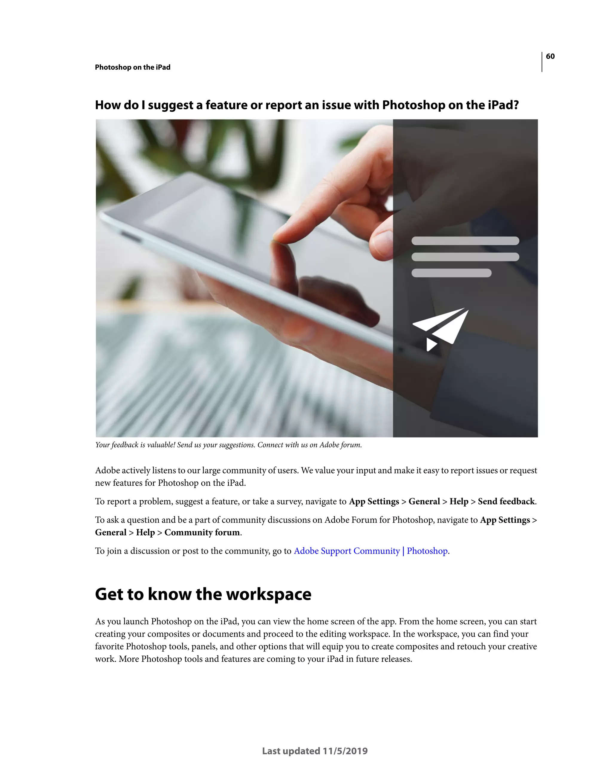 60
Photoshop on the iPad
Last updated 11/5/2019
How do I suggest a feature or report an issue with Photoshop on the iPad?
Your feedback is valuable! Send us your suggestions. Connect with us on Adobe forum.
Adobe actively listens to our large community of users. We value your input and make it easy to report issues or request
new features for Photoshop on the iPad.
To report a problem, suggest a feature, or take a survey, navigate to App Settings > General > Help > Send feedback.
To ask a question and be a part of community discussions on Adobe Forum for Photoshop, navigate to App Settings >
General > Help > Community forum.
To join a discussion or post to the community, go to Adobe Support Community | Photoshop.
Get to know the workspace
As you launch Photoshop on the iPad, you can view the home screen of the app. From the home screen, you can start
creating your composites or documents and proceed to the editing workspace. In the workspace, you can find your
favorite Photoshop tools, panels, and other options that will equip you to create composites and retouch your creative
work. More Photoshop tools and features are coming to your iPad in future releases.
 