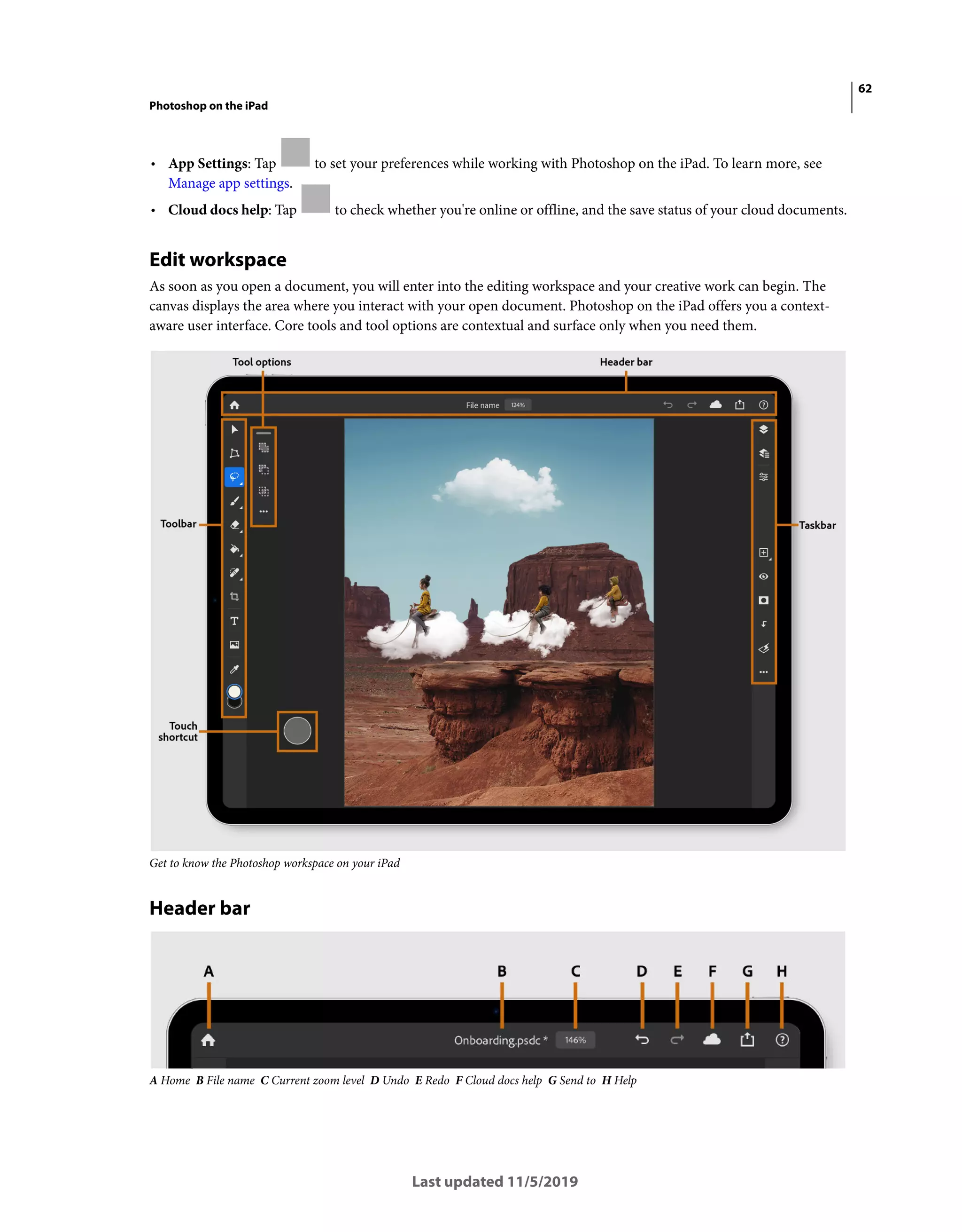 62
Photoshop on the iPad
Last updated 11/5/2019
• App Settings: Tap to set your preferences while working with Photoshop on the iPad. To learn more, see
Manage app settings.
• Cloud docs help: Tap to check whether you're online or offline, and the save status of your cloud documents.
Edit workspace
As soon as you open a document, you will enter into the editing workspace and your creative work can begin. The
canvas displays the area where you interact with your open document. Photoshop on the iPad offers you a context-
aware user interface. Core tools and tool options are contextual and surface only when you need them.
Get to know the Photoshop workspace on your iPad
Header bar
A Home B File name C Current zoom level D Undo E Redo F Cloud docs help G Send to H Help
 