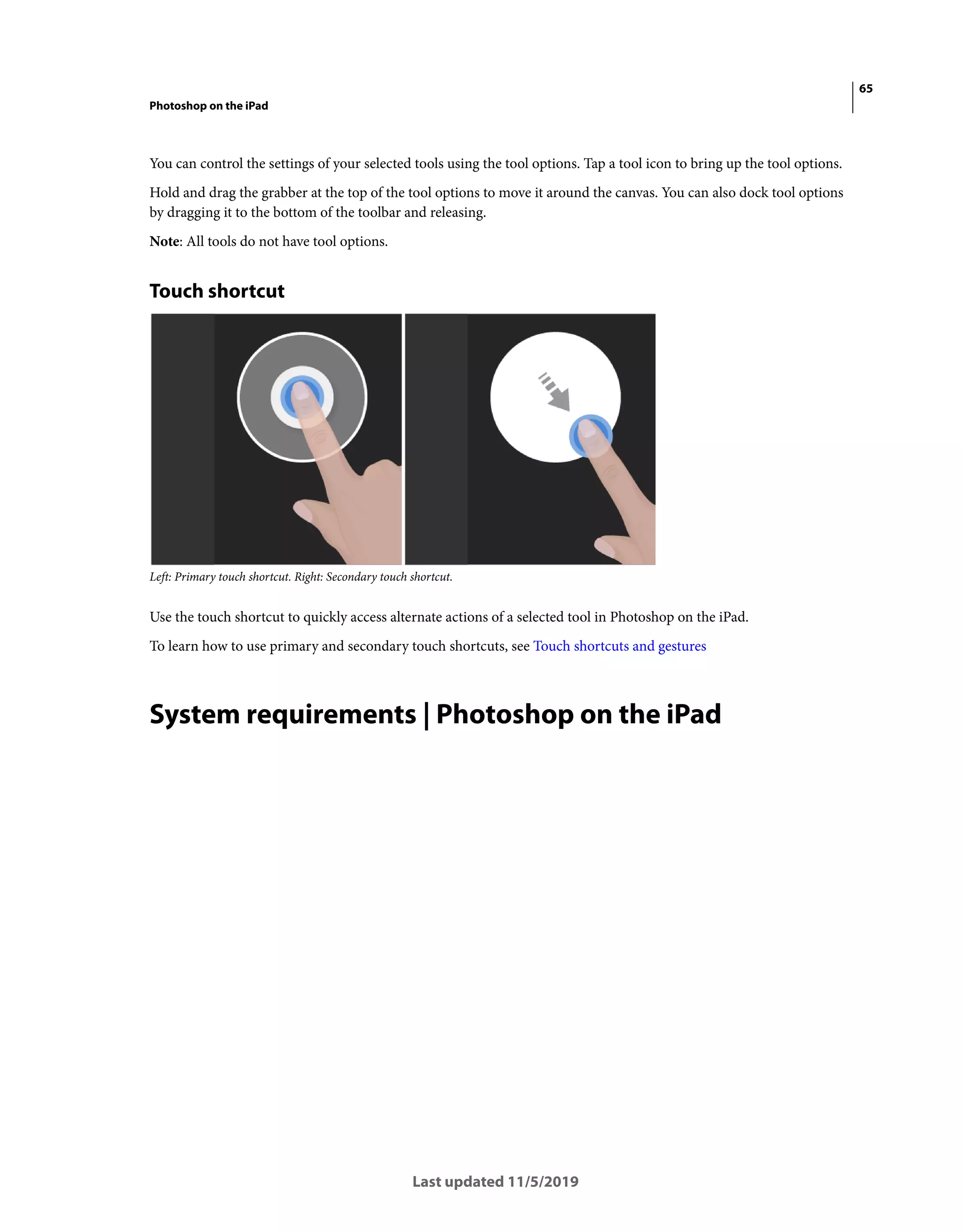 65
Photoshop on the iPad
Last updated 11/5/2019
You can control the settings of your selected tools using the tool options. Tap a tool icon to bring up the tool options.
Hold and drag the grabber at the top of the tool options to move it around the canvas. You can also dock tool options
by dragging it to the bottom of the toolbar and releasing.
Note: All tools do not have tool options.
Touch shortcut
Left: Primary touch shortcut. Right: Secondary touch shortcut.
Use the touch shortcut to quickly access alternate actions of a selected tool in Photoshop on the iPad.
To learn how to use primary and secondary touch shortcuts, see Touch shortcuts and gestures
System requirements | Photoshop on the iPad
 