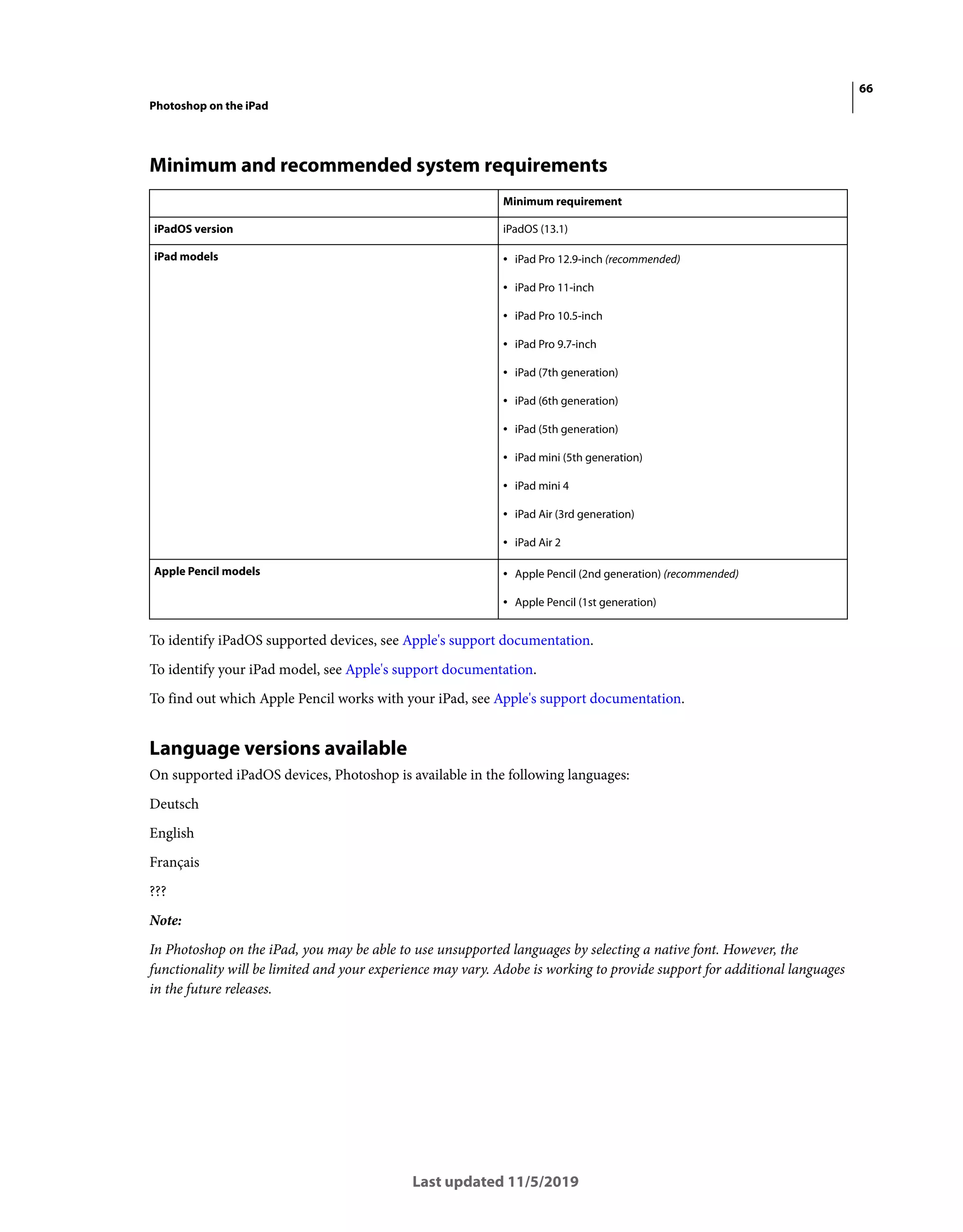 66
Photoshop on the iPad
Last updated 11/5/2019
Minimum and recommended system requirements
To identify iPadOS supported devices, see Apple's support documentation.
To identify your iPad model, see Apple's support documentation.
To find out which Apple Pencil works with your iPad, see Apple's support documentation.
Language versions available
On supported iPadOS devices, Photoshop is available in the following languages:
Deutsch
English
Français
???
Note:
In Photoshop on the iPad, you may be able to use unsupported languages by selecting a native font. However, the
functionality will be limited and your experience may vary. Adobe is working to provide support for additional languages
in the future releases.
Minimum requirement
iPadOS version iPadOS (13.1)
iPad models • iPad Pro 12.9-inch (recommended)
• iPad Pro 11-inch
• iPad Pro 10.5-inch
• iPad Pro 9.7-inch
• iPad (7th generation)
• iPad (6th generation)
• iPad (5th generation)
• iPad mini (5th generation)
• iPad mini 4
• iPad Air (3rd generation)
• iPad Air 2
Apple Pencil models • Apple Pencil (2nd generation) (recommended)
• Apple Pencil (1st generation)
 