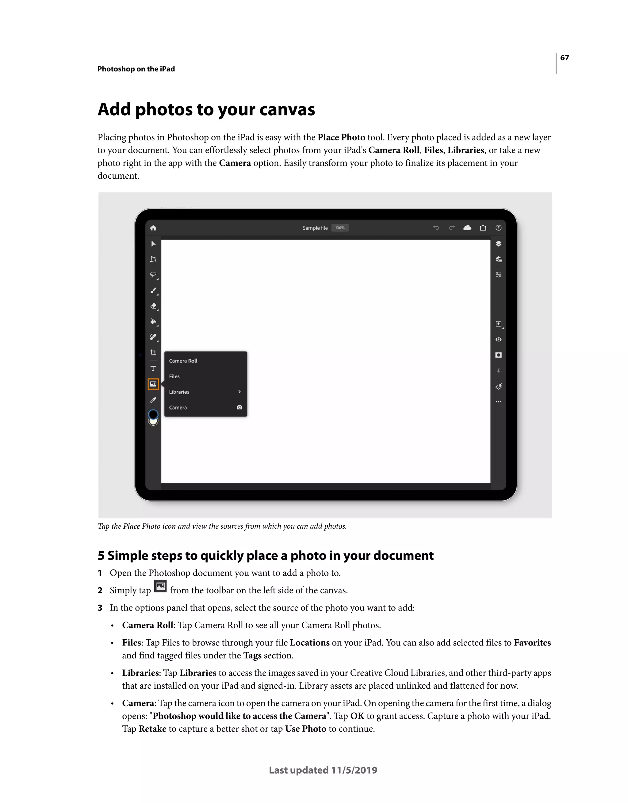 67
Photoshop on the iPad
Last updated 11/5/2019
Add photos to your canvas
Placing photos in Photoshop on the iPad is easy with the Place Photo tool. Every photo placed is added as a new layer
to your document. You can effortlessly select photos from your iPad's Camera Roll, Files, Libraries, or take a new
photo right in the app with the Camera option. Easily transform your photo to finalize its placement in your
document.
Tap the Place Photo icon and view the sources from which you can add photos.
5 Simple steps to quickly place a photo in your document
1 Open the Photoshop document you want to add a photo to.
2 Simply tap from the toolbar on the left side of the canvas.
3 In the options panel that opens, select the source of the photo you want to add:
• Camera Roll: Tap Camera Roll to see all your Camera Roll photos.
• Files: Tap Files to browse through your file Locations on your iPad. You can also add selected files to Favorites
and find tagged files under the Tags section.
• Libraries: Tap Libraries to access the images saved in your Creative Cloud Libraries, and other third-party apps
that are installed on your iPad and signed-in. Library assets are placed unlinked and flattened for now.
• Camera: Tap the camera icon to open the camera on your iPad. On opening the camera for the first time, a dialog
opens: "Photoshop would like to access the Camera". Tap OK to grant access. Capture a photo with your iPad.
Tap Retake to capture a better shot or tap Use Photo to continue.
 