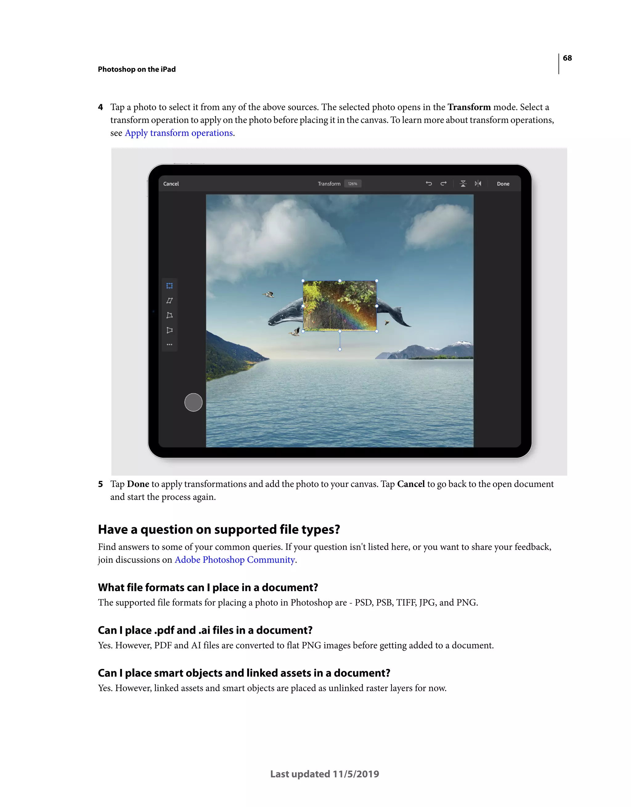 68
Photoshop on the iPad
Last updated 11/5/2019
4 Tap a photo to select it from any of the above sources. The selected photo opens in the Transform mode. Select a
transform operation to apply on the photo before placing it in the canvas. To learn more about transform operations,
see Apply transform operations.
5 Tap Done to apply transformations and add the photo to your canvas. Tap Cancel to go back to the open document
and start the process again.
Have a question on supported file types?
Find answers to some of your common queries. If your question isn't listed here, or you want to share your feedback,
join discussions on Adobe Photoshop Community.
What file formats can I place in a document?
The supported file formats for placing a photo in Photoshop are - PSD, PSB, TIFF, JPG, and PNG.
Can I place .pdf and .ai files in a document?
Yes. However, PDF and AI files are converted to flat PNG images before getting added to a document.
Can I place smart objects and linked assets in a document?
Yes. However, linked assets and smart objects are placed as unlinked raster layers for now.
 