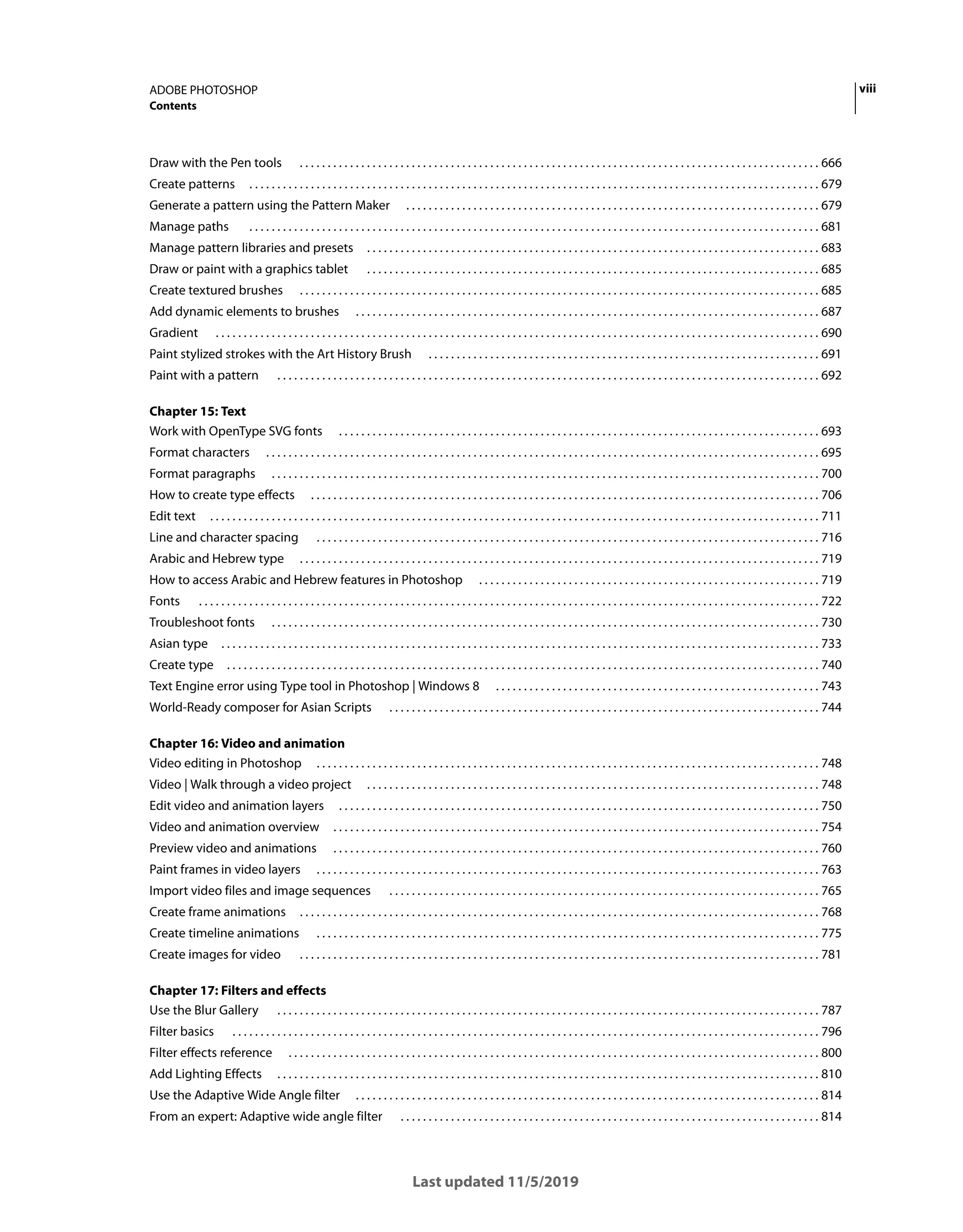 viii
ADOBE PHOTOSHOP
Contents
Last updated 11/5/2019
Draw with the Pen tools . . . . . . . . . . . . . . . . . . . . . . . . . . . . . . . . . . . . . . . . . . . . . . . . . . . . . . . . . . . . . . . . . . . . . . . . . . . . . . . . . . . . . . . . . . . . . 666
Create patterns . . . . . . . . . . . . . . . . . . . . . . . . . . . . . . . . . . . . . . . . . . . . . . . . . . . . . . . . . . . . . . . . . . . . . . . . . . . . . . . . . . . . . . . . . . . . . . . . . . . . . . 679
Generate a pattern using the Pattern Maker . . . . . . . . . . . . . . . . . . . . . . . . . . . . . . . . . . . . . . . . . . . . . . . . . . . . . . . . . . . . . . . . . . . . . . . . . . 679
Manage paths . . . . . . . . . . . . . . . . . . . . . . . . . . . . . . . . . . . . . . . . . . . . . . . . . . . . . . . . . . . . . . . . . . . . . . . . . . . . . . . . . . . . . . . . . . . . . . . . . . . . . . 681
Manage pattern libraries and presets . . . . . . . . . . . . . . . . . . . . . . . . . . . . . . . . . . . . . . . . . . . . . . . . . . . . . . . . . . . . . . . . . . . . . . . . . . . . . . . . . 683
Draw or paint with a graphics tablet . . . . . . . . . . . . . . . . . . . . . . . . . . . . . . . . . . . . . . . . . . . . . . . . . . . . . . . . . . . . . . . . . . . . . . . . . . . . . . . . . 685
Create textured brushes . . . . . . . . . . . . . . . . . . . . . . . . . . . . . . . . . . . . . . . . . . . . . . . . . . . . . . . . . . . . . . . . . . . . . . . . . . . . . . . . . . . . . . . . . . . . . 685
Add dynamic elements to brushes . . . . . . . . . . . . . . . . . . . . . . . . . . . . . . . . . . . . . . . . . . . . . . . . . . . . . . . . . . . . . . . . . . . . . . . . . . . . . . . . . . . 687
Gradient . . . . . . . . . . . . . . . . . . . . . . . . . . . . . . . . . . . . . . . . . . . . . . . . . . . . . . . . . . . . . . . . . . . . . . . . . . . . . . . . . . . . . . . . . . . . . . . . . . . . . . . . . . . . 690
Paint stylized strokes with the Art History Brush . . . . . . . . . . . . . . . . . . . . . . . . . . . . . . . . . . . . . . . . . . . . . . . . . . . . . . . . . . . . . . . . . . . . . . 691
Paint with a pattern . . . . . . . . . . . . . . . . . . . . . . . . . . . . . . . . . . . . . . . . . . . . . . . . . . . . . . . . . . . . . . . . . . . . . . . . . . . . . . . . . . . . . . . . . . . . . . . . . 692
Chapter 15: Text
Work with OpenType SVG fonts . . . . . . . . . . . . . . . . . . . . . . . . . . . . . . . . . . . . . . . . . . . . . . . . . . . . . . . . . . . . . . . . . . . . . . . . . . . . . . . . . . . . . . 693
Format characters . . . . . . . . . . . . . . . . . . . . . . . . . . . . . . . . . . . . . . . . . . . . . . . . . . . . . . . . . . . . . . . . . . . . . . . . . . . . . . . . . . . . . . . . . . . . . . . . . . . 695
Format paragraphs . . . . . . . . . . . . . . . . . . . . . . . . . . . . . . . . . . . . . . . . . . . . . . . . . . . . . . . . . . . . . . . . . . . . . . . . . . . . . . . . . . . . . . . . . . . . . . . . . . 700
How to create type effects . . . . . . . . . . . . . . . . . . . . . . . . . . . . . . . . . . . . . . . . . . . . . . . . . . . . . . . . . . . . . . . . . . . . . . . . . . . . . . . . . . . . . . . . . . . 706
Edit text . . . . . . . . . . . . . . . . . . . . . . . . . . . . . . . . . . . . . . . . . . . . . . . . . . . . . . . . . . . . . . . . . . . . . . . . . . . . . . . . . . . . . . . . . . . . . . . . . . . . . . . . . . . . . 711
Line and character spacing . . . . . . . . . . . . . . . . . . . . . . . . . . . . . . . . . . . . . . . . . . . . . . . . . . . . . . . . . . . . . . . . . . . . . . . . . . . . . . . . . . . . . . . . . . 716
Arabic and Hebrew type . . . . . . . . . . . . . . . . . . . . . . . . . . . . . . . . . . . . . . . . . . . . . . . . . . . . . . . . . . . . . . . . . . . . . . . . . . . . . . . . . . . . . . . . . . . . . 719
How to access Arabic and Hebrew features in Photoshop . . . . . . . . . . . . . . . . . . . . . . . . . . . . . . . . . . . . . . . . . . . . . . . . . . . . . . . . . . . . . 719
Fonts . . . . . . . . . . . . . . . . . . . . . . . . . . . . . . . . . . . . . . . . . . . . . . . . . . . . . . . . . . . . . . . . . . . . . . . . . . . . . . . . . . . . . . . . . . . . . . . . . . . . . . . . . . . . . . . 722
Troubleshoot fonts . . . . . . . . . . . . . . . . . . . . . . . . . . . . . . . . . . . . . . . . . . . . . . . . . . . . . . . . . . . . . . . . . . . . . . . . . . . . . . . . . . . . . . . . . . . . . . . . . . 730
Asian type . . . . . . . . . . . . . . . . . . . . . . . . . . . . . . . . . . . . . . . . . . . . . . . . . . . . . . . . . . . . . . . . . . . . . . . . . . . . . . . . . . . . . . . . . . . . . . . . . . . . . . . . . . . 733
Create type . . . . . . . . . . . . . . . . . . . . . . . . . . . . . . . . . . . . . . . . . . . . . . . . . . . . . . . . . . . . . . . . . . . . . . . . . . . . . . . . . . . . . . . . . . . . . . . . . . . . . . . . . . 740
Text Engine error using Type tool in Photoshop | Windows 8 . . . . . . . . . . . . . . . . . . . . . . . . . . . . . . . . . . . . . . . . . . . . . . . . . . . . . . . . . . 743
World-Ready composer for Asian Scripts . . . . . . . . . . . . . . . . . . . . . . . . . . . . . . . . . . . . . . . . . . . . . . . . . . . . . . . . . . . . . . . . . . . . . . . . . . . . . 744
Chapter 16: Video and animation
Video editing in Photoshop . . . . . . . . . . . . . . . . . . . . . . . . . . . . . . . . . . . . . . . . . . . . . . . . . . . . . . . . . . . . . . . . . . . . . . . . . . . . . . . . . . . . . . . . . . 748
Video | Walk through a video project . . . . . . . . . . . . . . . . . . . . . . . . . . . . . . . . . . . . . . . . . . . . . . . . . . . . . . . . . . . . . . . . . . . . . . . . . . . . . . . . . 748
Edit video and animation layers . . . . . . . . . . . . . . . . . . . . . . . . . . . . . . . . . . . . . . . . . . . . . . . . . . . . . . . . . . . . . . . . . . . . . . . . . . . . . . . . . . . . . . 750
Video and animation overview . . . . . . . . . . . . . . . . . . . . . . . . . . . . . . . . . . . . . . . . . . . . . . . . . . . . . . . . . . . . . . . . . . . . . . . . . . . . . . . . . . . . . . . 754
Preview video and animations . . . . . . . . . . . . . . . . . . . . . . . . . . . . . . . . . . . . . . . . . . . . . . . . . . . . . . . . . . . . . . . . . . . . . . . . . . . . . . . . . . . . . . . 760
Paint frames in video layers . . . . . . . . . . . . . . . . . . . . . . . . . . . . . . . . . . . . . . . . . . . . . . . . . . . . . . . . . . . . . . . . . . . . . . . . . . . . . . . . . . . . . . . . . . 763
Import video files and image sequences . . . . . . . . . . . . . . . . . . . . . . . . . . . . . . . . . . . . . . . . . . . . . . . . . . . . . . . . . . . . . . . . . . . . . . . . . . . . . 765
Create frame animations . . . . . . . . . . . . . . . . . . . . . . . . . . . . . . . . . . . . . . . . . . . . . . . . . . . . . . . . . . . . . . . . . . . . . . . . . . . . . . . . . . . . . . . . . . . . . 768
Create timeline animations . . . . . . . . . . . . . . . . . . . . . . . . . . . . . . . . . . . . . . . . . . . . . . . . . . . . . . . . . . . . . . . . . . . . . . . . . . . . . . . . . . . . . . . . . . 775
Create images for video . . . . . . . . . . . . . . . . . . . . . . . . . . . . . . . . . . . . . . . . . . . . . . . . . . . . . . . . . . . . . . . . . . . . . . . . . . . . . . . . . . . . . . . . . . . . . 781
Chapter 17: Filters and effects
Use the Blur Gallery . . . . . . . . . . . . . . . . . . . . . . . . . . . . . . . . . . . . . . . . . . . . . . . . . . . . . . . . . . . . . . . . . . . . . . . . . . . . . . . . . . . . . . . . . . . . . . . . . 787
Filter basics . . . . . . . . . . . . . . . . . . . . . . . . . . . . . . . . . . . . . . . . . . . . . . . . . . . . . . . . . . . . . . . . . . . . . . . . . . . . . . . . . . . . . . . . . . . . . . . . . . . . . . . . . 796
Filter effects reference . . . . . . . . . . . . . . . . . . . . . . . . . . . . . . . . . . . . . . . . . . . . . . . . . . . . . . . . . . . . . . . . . . . . . . . . . . . . . . . . . . . . . . . . . . . . . . . 800
Add Lighting Effects . . . . . . . . . . . . . . . . . . . . . . . . . . . . . . . . . . . . . . . . . . . . . . . . . . . . . . . . . . . . . . . . . . . . . . . . . . . . . . . . . . . . . . . . . . . . . . . . . 810
Use the Adaptive Wide Angle filter . . . . . . . . . . . . . . . . . . . . . . . . . . . . . . . . . . . . . . . . . . . . . . . . . . . . . . . . . . . . . . . . . . . . . . . . . . . . . . . . . . . 814
From an expert: Adaptive wide angle filter . . . . . . . . . . . . . . . . . . . . . . . . . . . . . . . . . . . . . . . . . . . . . . . . . . . . . . . . . . . . . . . . . . . . . . . . . . . 814
 