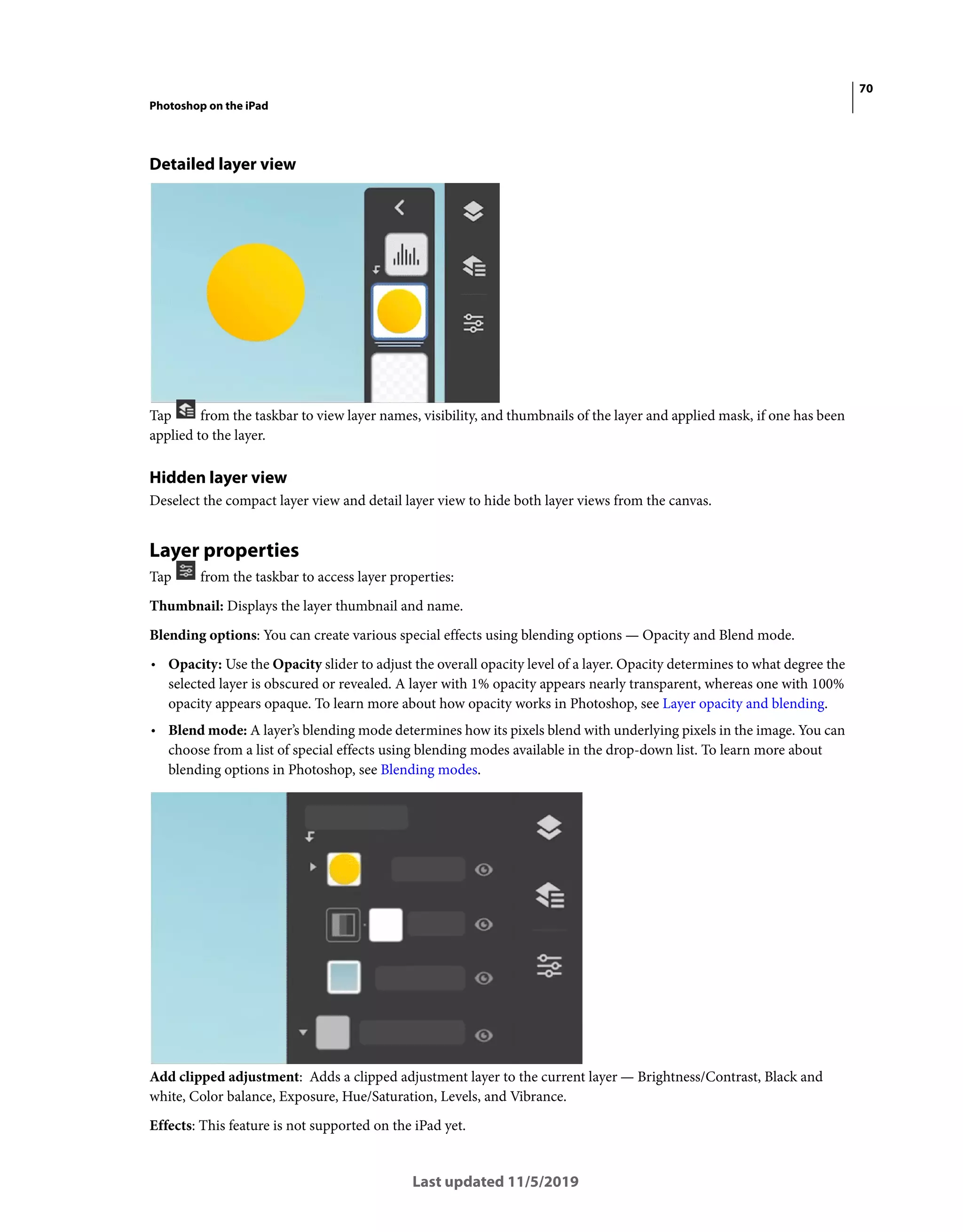 70
Photoshop on the iPad
Last updated 11/5/2019
Detailed layer view
Tap from the taskbar to view layer names, visibility, and thumbnails of the layer and applied mask, if one has been
applied to the layer.
Hidden layer view
Deselect the compact layer view and detail layer view to hide both layer views from the canvas.
Layer properties
Tap from the taskbar to access layer properties:
Thumbnail: Displays the layer thumbnail and name.
Blending options: You can create various special effects using blending options — Opacity and Blend mode.
• Opacity: Use the Opacity slider to adjust the overall opacity level of a layer. Opacity determines to what degree the
selected layer is obscured or revealed. A layer with 1% opacity appears nearly transparent, whereas one with 100%
opacity appears opaque. To learn more about how opacity works in Photoshop, see Layer opacity and blending.
• Blend mode: A layer’s blending mode determines how its pixels blend with underlying pixels in the image. You can
choose from a list of special effects using blending modes available in the drop-down list. To learn more about
blending options in Photoshop, see Blending modes.
Add clipped adjustment: Adds a clipped adjustment layer to the current layer — Brightness/Contrast, Black and
white, Color balance, Exposure, Hue/Saturation, Levels, and Vibrance.
Effects: This feature is not supported on the iPad yet.
 