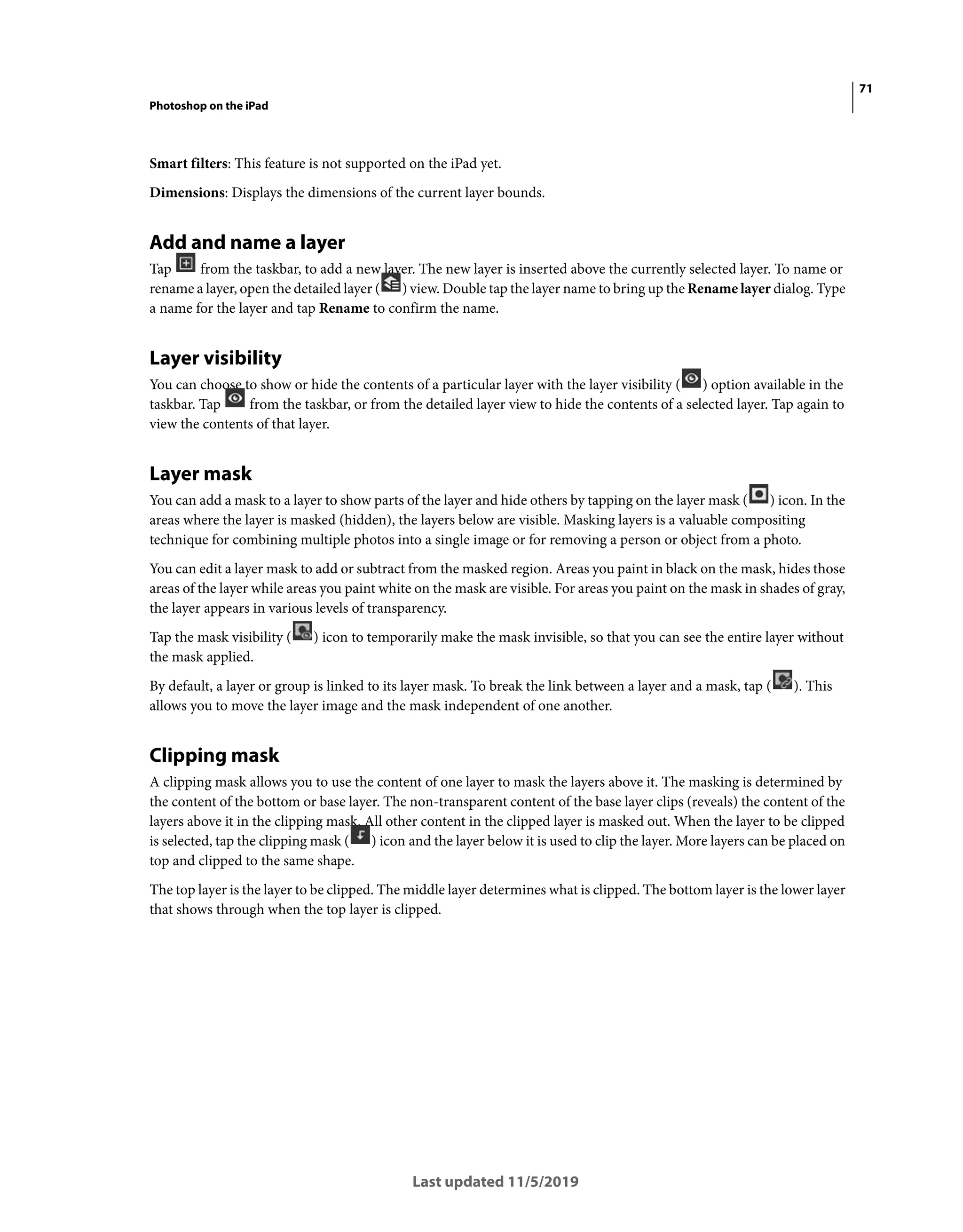 71
Photoshop on the iPad
Last updated 11/5/2019
Smart filters: This feature is not supported on the iPad yet.
Dimensions: Displays the dimensions of the current layer bounds.
Add and name a layer
Tap from the taskbar, to add a new layer. The new layer is inserted above the currently selected layer. To name or
rename a layer, open the detailed layer ( ) view. Double tap the layer name to bring up the Rename layer dialog. Type
a name for the layer and tap Rename to confirm the name.
Layer visibility
You can choose to show or hide the contents of a particular layer with the layer visibility ( ) option available in the
taskbar. Tap from the taskbar, or from the detailed layer view to hide the contents of a selected layer. Tap again to
view the contents of that layer.
Layer mask
You can add a mask to a layer to show parts of the layer and hide others by tapping on the layer mask ( ) icon. In the
areas where the layer is masked (hidden), the layers below are visible. Masking layers is a valuable compositing
technique for combining multiple photos into a single image or for removing a person or object from a photo.
You can edit a layer mask to add or subtract from the masked region. Areas you paint in black on the mask, hides those
areas of the layer while areas you paint white on the mask are visible. For areas you paint on the mask in shades of gray,
the layer appears in various levels of transparency.
Tap the mask visibility ( ) icon to temporarily make the mask invisible, so that you can see the entire layer without
the mask applied.
By default, a layer or group is linked to its layer mask. To break the link between a layer and a mask, tap ( ). This
allows you to move the layer image and the mask independent of one another.
Clipping mask
A clipping mask allows you to use the content of one layer to mask the layers above it. The masking is determined by
the content of the bottom or base layer. The non-transparent content of the base layer clips (reveals) the content of the
layers above it in the clipping mask. All other content in the clipped layer is masked out. When the layer to be clipped
is selected, tap the clipping mask ( ) icon and the layer below it is used to clip the layer. More layers can be placed on
top and clipped to the same shape.
The top layer is the layer to be clipped. The middle layer determines what is clipped. The bottom layer is the lower layer
that shows through when the top layer is clipped.
 