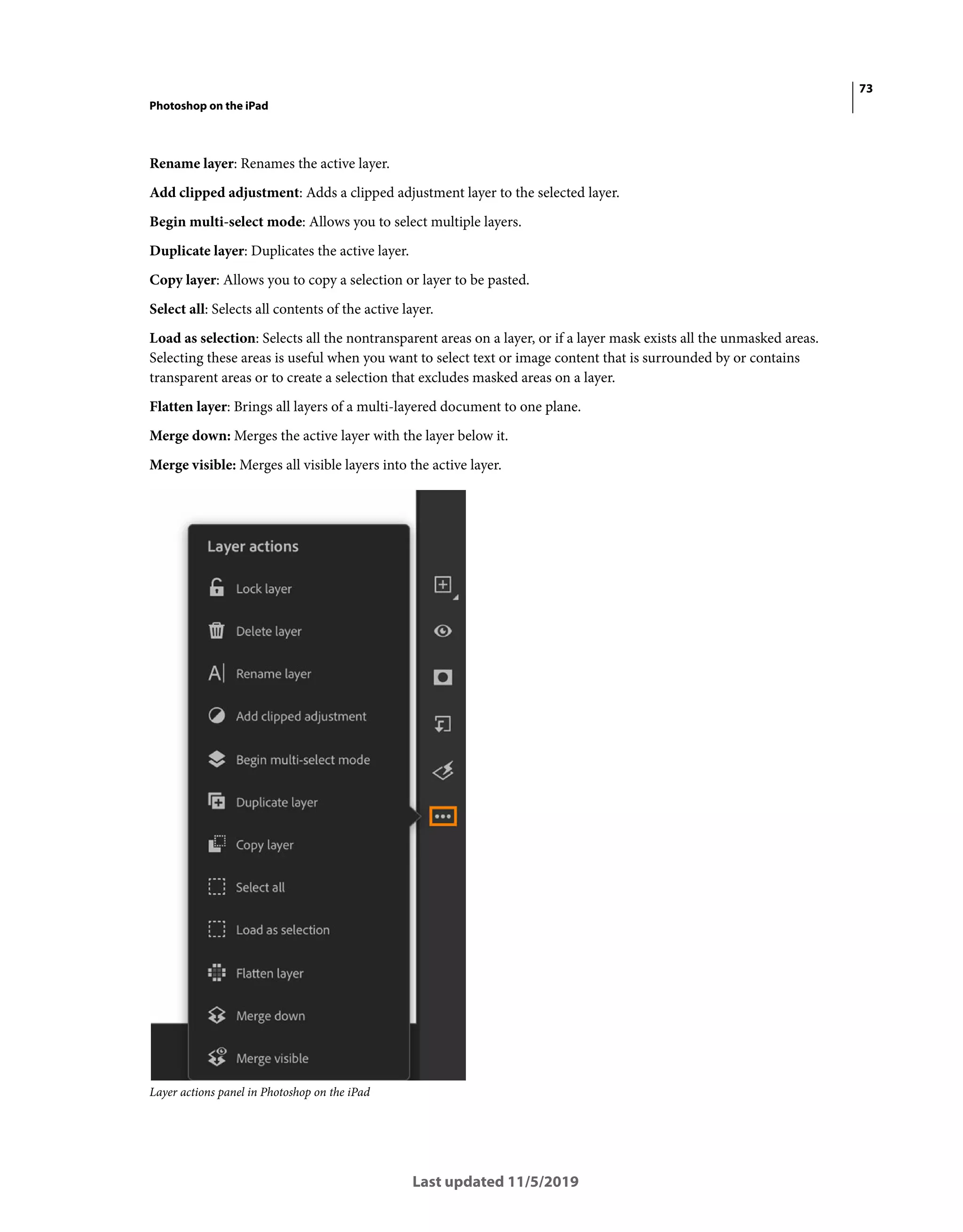 73
Photoshop on the iPad
Last updated 11/5/2019
Rename layer: Renames the active layer.
Add clipped adjustment: Adds a clipped adjustment layer to the selected layer.
Begin multi-select mode: Allows you to select multiple layers.
Duplicate layer: Duplicates the active layer.
Copy layer: Allows you to copy a selection or layer to be pasted.
Select all: Selects all contents of the active layer.
Load as selection: Selects all the nontransparent areas on a layer, or if a layer mask exists all the unmasked areas.
Selecting these areas is useful when you want to select text or image content that is surrounded by or contains
transparent areas or to create a selection that excludes masked areas on a layer.
Flatten layer: Brings all layers of a multi-layered document to one plane.
Merge down: Merges the active layer with the layer below it.
Merge visible: Merges all visible layers into the active layer.
Layer actions panel in Photoshop on the iPad
 