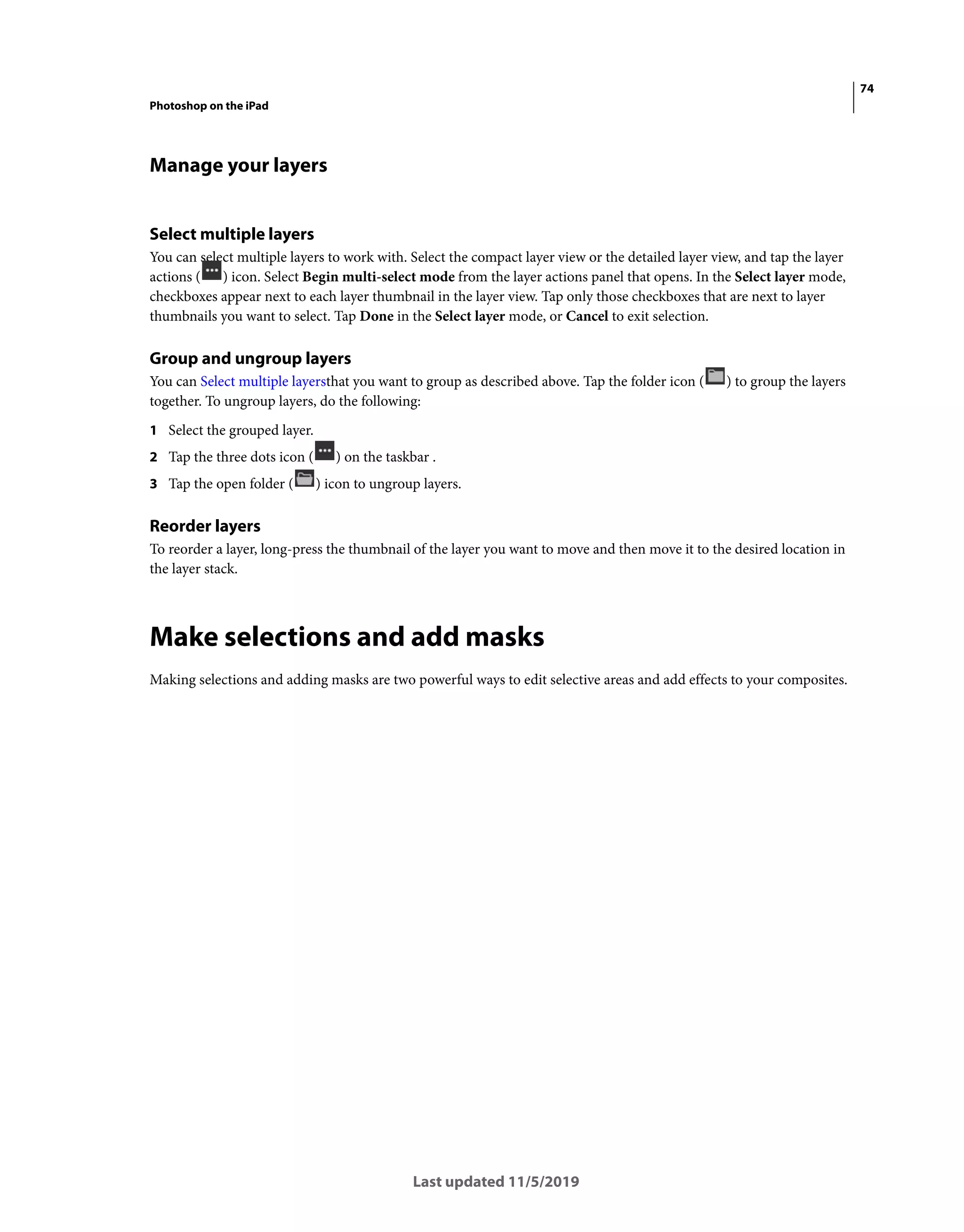 74
Photoshop on the iPad
Last updated 11/5/2019
Manage your layers
Select multiple layers
You can select multiple layers to work with. Select the compact layer view or the detailed layer view, and tap the layer
actions ( ) icon. Select Begin multi-select mode from the layer actions panel that opens. In the Select layer mode,
checkboxes appear next to each layer thumbnail in the layer view. Tap only those checkboxes that are next to layer
thumbnails you want to select. Tap Done in the Select layer mode, or Cancel to exit selection.
Group and ungroup layers
You can Select multiple layersthat you want to group as described above. Tap the folder icon ( ) to group the layers
together. To ungroup layers, do the following:
1 Select the grouped layer.
2 Tap the three dots icon ( ) on the taskbar .
3 Tap the open folder ( ) icon to ungroup layers.
Reorder layers
To reorder a layer, long-press the thumbnail of the layer you want to move and then move it to the desired location in
the layer stack.
Make selections and add masks
Making selections and adding masks are two powerful ways to edit selective areas and add effects to your composites.
 