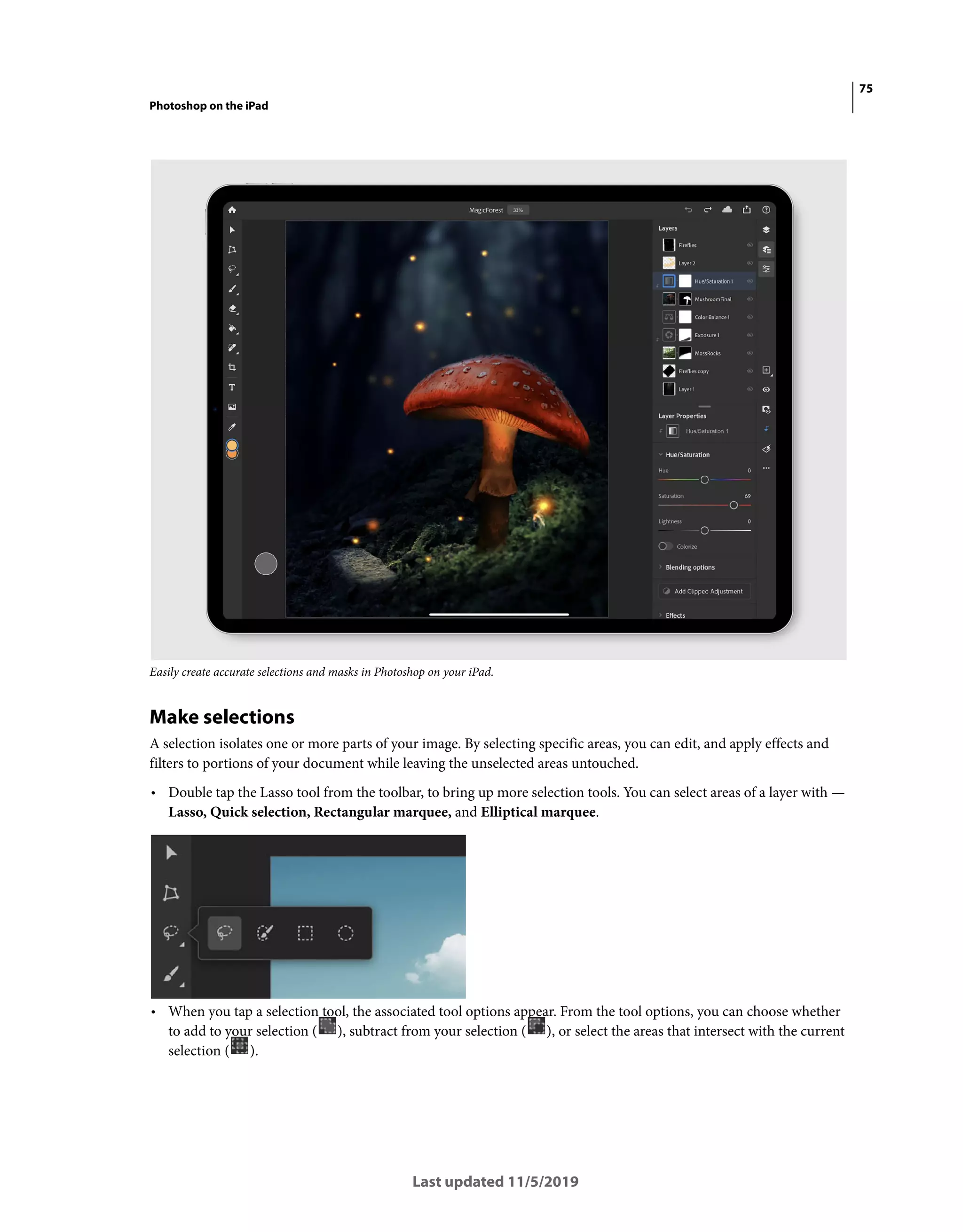75
Photoshop on the iPad
Last updated 11/5/2019
Easily create accurate selections and masks in Photoshop on your iPad.
Make selections
A selection isolates one or more parts of your image. By selecting specific areas, you can edit, and apply effects and
filters to portions of your document while leaving the unselected areas untouched.
• Double tap the Lasso tool from the toolbar, to bring up more selection tools. You can select areas of a layer with —
Lasso, Quick selection, Rectangular marquee, and Elliptical marquee.
• When you tap a selection tool, the associated tool options appear. From the tool options, you can choose whether
to add to your selection ( ), subtract from your selection ( ), or select the areas that intersect with the current
selection ( ).
 