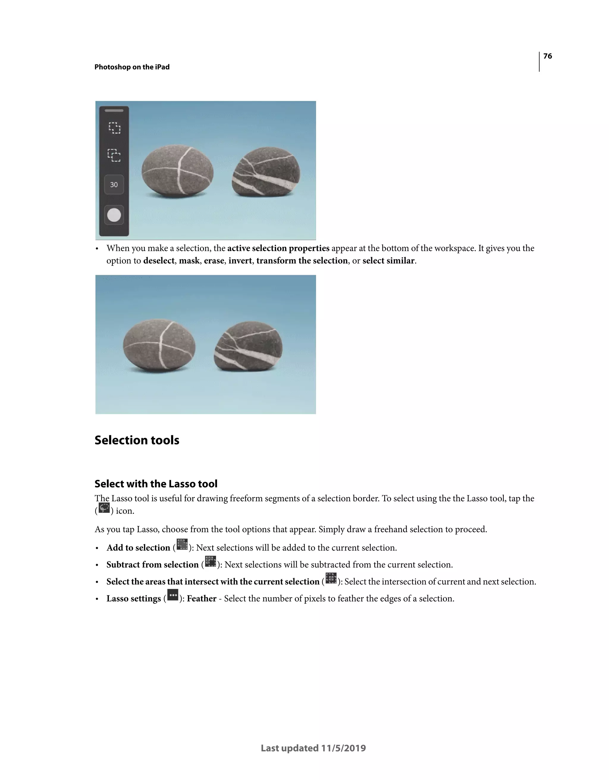 76
Photoshop on the iPad
Last updated 11/5/2019
• When you make a selection, the active selection properties appear at the bottom of the workspace. It gives you the
option to deselect, mask, erase, invert, transform the selection, or select similar.
Selection tools
Select with the Lasso tool
The Lasso tool is useful for drawing freeform segments of a selection border. To select using the the Lasso tool, tap the
( ) icon.
As you tap Lasso, choose from the tool options that appear. Simply draw a freehand selection to proceed.
• Add to selection ( ): Next selections will be added to the current selection.
• Subtract from selection ( ): Next selections will be subtracted from the current selection.
• Select the areas that intersect with the current selection ( ): Select the intersection of current and next selection.
• Lasso settings ( ): Feather - Select the number of pixels to feather the edges of a selection.
 