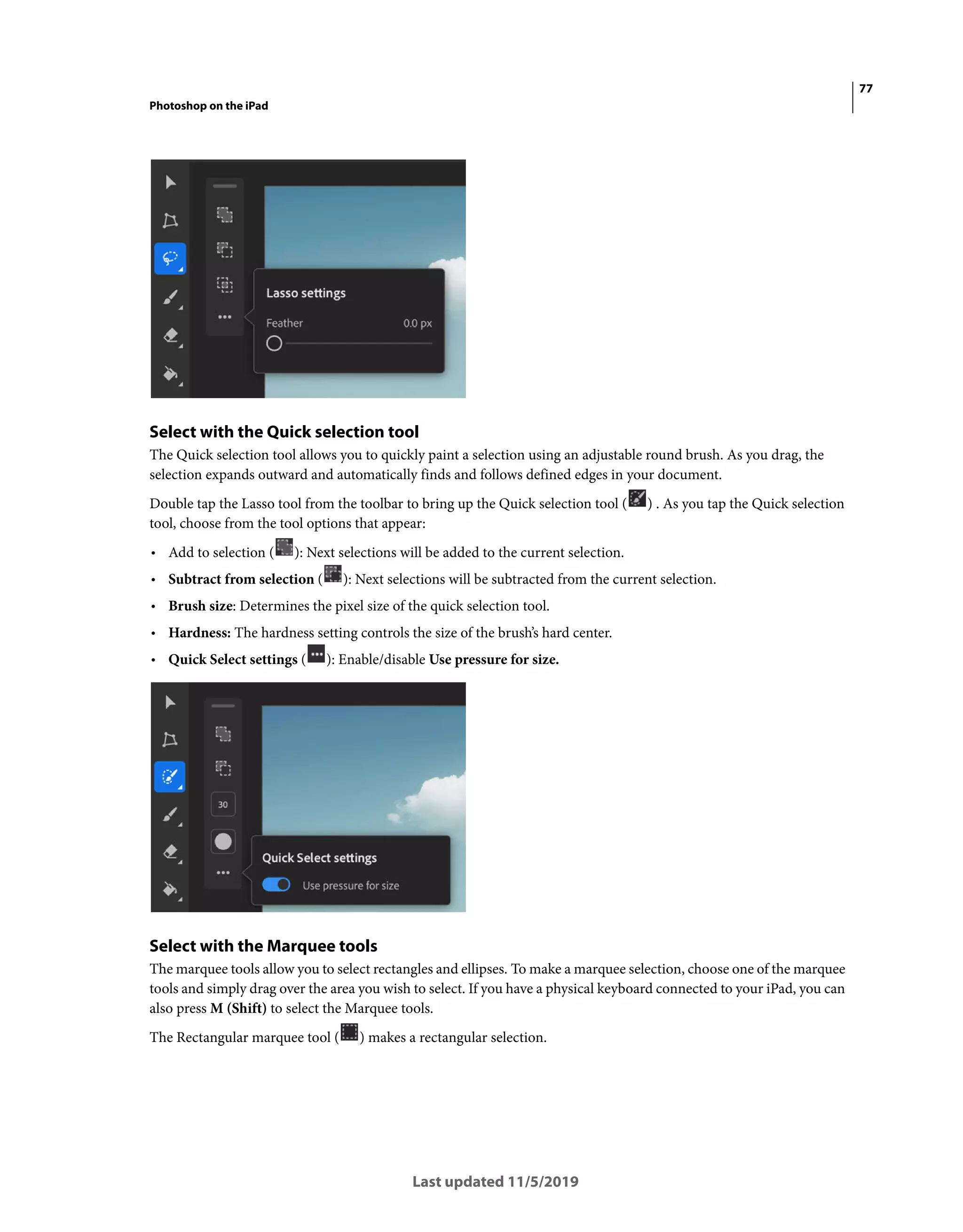 77
Photoshop on the iPad
Last updated 11/5/2019
Select with the Quick selection tool
The Quick selection tool allows you to quickly paint a selection using an adjustable round brush. As you drag, the
selection expands outward and automatically finds and follows defined edges in your document.
Double tap the Lasso tool from the toolbar to bring up the Quick selection tool ( ) . As you tap the Quick selection
tool, choose from the tool options that appear:
• Add to selection ( ): Next selections will be added to the current selection.
• Subtract from selection ( ): Next selections will be subtracted from the current selection.
• Brush size: Determines the pixel size of the quick selection tool.
• Hardness: The hardness setting controls the size of the brush’s hard center.
• Quick Select settings ( ): Enable/disable Use pressure for size.
Select with the Marquee tools
The marquee tools allow you to select rectangles and ellipses. To make a marquee selection, choose one of the marquee
tools and simply drag over the area you wish to select. If you have a physical keyboard connected to your iPad, you can
also press M (Shift) to select the Marquee tools.
The Rectangular marquee tool ( ) makes a rectangular selection.
 