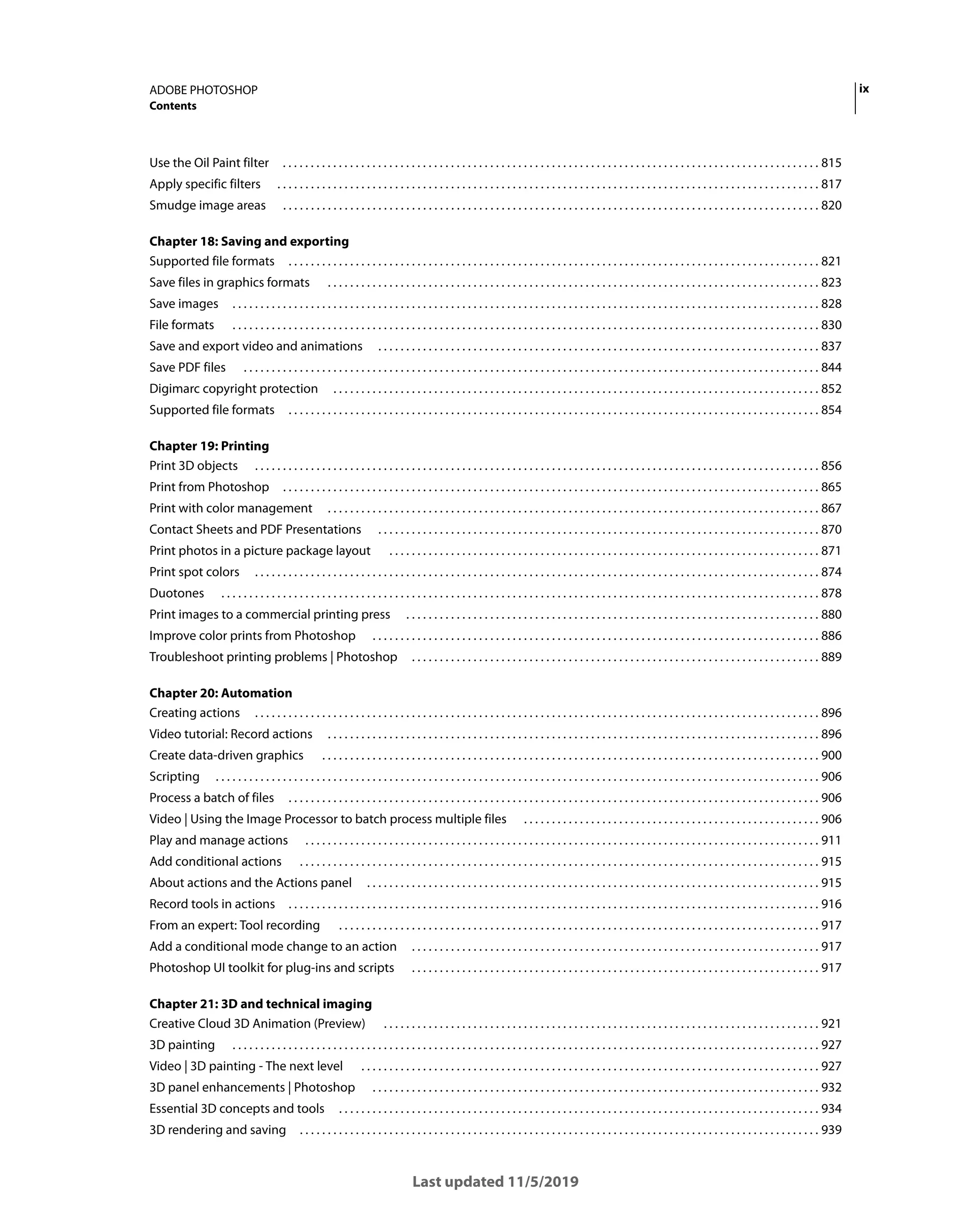 ix
ADOBE PHOTOSHOP
Contents
Last updated 11/5/2019
Use the Oil Paint filter . . . . . . . . . . . . . . . . . . . . . . . . . . . . . . . . . . . . . . . . . . . . . . . . . . . . . . . . . . . . . . . . . . . . . . . . . . . . . . . . . . . . . . . . . . . . . . . . 815
Apply specific filters . . . . . . . . . . . . . . . . . . . . . . . . . . . . . . . . . . . . . . . . . . . . . . . . . . . . . . . . . . . . . . . . . . . . . . . . . . . . . . . . . . . . . . . . . . . . . . . . . 817
Smudge image areas . . . . . . . . . . . . . . . . . . . . . . . . . . . . . . . . . . . . . . . . . . . . . . . . . . . . . . . . . . . . . . . . . . . . . . . . . . . . . . . . . . . . . . . . . . . . . . . . 820
Chapter 18: Saving and exporting
Supported file formats . . . . . . . . . . . . . . . . . . . . . . . . . . . . . . . . . . . . . . . . . . . . . . . . . . . . . . . . . . . . . . . . . . . . . . . . . . . . . . . . . . . . . . . . . . . . . . . 821
Save files in graphics formats . . . . . . . . . . . . . . . . . . . . . . . . . . . . . . . . . . . . . . . . . . . . . . . . . . . . . . . . . . . . . . . . . . . . . . . . . . . . . . . . . . . . . . . . 823
Save images . . . . . . . . . . . . . . . . . . . . . . . . . . . . . . . . . . . . . . . . . . . . . . . . . . . . . . . . . . . . . . . . . . . . . . . . . . . . . . . . . . . . . . . . . . . . . . . . . . . . . . . . . 828
File formats . . . . . . . . . . . . . . . . . . . . . . . . . . . . . . . . . . . . . . . . . . . . . . . . . . . . . . . . . . . . . . . . . . . . . . . . . . . . . . . . . . . . . . . . . . . . . . . . . . . . . . . . . 830
Save and export video and animations . . . . . . . . . . . . . . . . . . . . . . . . . . . . . . . . . . . . . . . . . . . . . . . . . . . . . . . . . . . . . . . . . . . . . . . . . . . . . . . 837
Save PDF files . . . . . . . . . . . . . . . . . . . . . . . . . . . . . . . . . . . . . . . . . . . . . . . . . . . . . . . . . . . . . . . . . . . . . . . . . . . . . . . . . . . . . . . . . . . . . . . . . . . . . . . 844
Digimarc copyright protection . . . . . . . . . . . . . . . . . . . . . . . . . . . . . . . . . . . . . . . . . . . . . . . . . . . . . . . . . . . . . . . . . . . . . . . . . . . . . . . . . . . . . . . 852
Supported file formats . . . . . . . . . . . . . . . . . . . . . . . . . . . . . . . . . . . . . . . . . . . . . . . . . . . . . . . . . . . . . . . . . . . . . . . . . . . . . . . . . . . . . . . . . . . . . . . 854
Chapter 19: Printing
Print 3D objects . . . . . . . . . . . . . . . . . . . . . . . . . . . . . . . . . . . . . . . . . . . . . . . . . . . . . . . . . . . . . . . . . . . . . . . . . . . . . . . . . . . . . . . . . . . . . . . . . . . . . 856
Print from Photoshop . . . . . . . . . . . . . . . . . . . . . . . . . . . . . . . . . . . . . . . . . . . . . . . . . . . . . . . . . . . . . . . . . . . . . . . . . . . . . . . . . . . . . . . . . . . . . . . . 865
Print with color management . . . . . . . . . . . . . . . . . . . . . . . . . . . . . . . . . . . . . . . . . . . . . . . . . . . . . . . . . . . . . . . . . . . . . . . . . . . . . . . . . . . . . . . . 867
Contact Sheets and PDF Presentations . . . . . . . . . . . . . . . . . . . . . . . . . . . . . . . . . . . . . . . . . . . . . . . . . . . . . . . . . . . . . . . . . . . . . . . . . . . . . . . 870
Print photos in a picture package layout . . . . . . . . . . . . . . . . . . . . . . . . . . . . . . . . . . . . . . . . . . . . . . . . . . . . . . . . . . . . . . . . . . . . . . . . . . . . . 871
Print spot colors . . . . . . . . . . . . . . . . . . . . . . . . . . . . . . . . . . . . . . . . . . . . . . . . . . . . . . . . . . . . . . . . . . . . . . . . . . . . . . . . . . . . . . . . . . . . . . . . . . . . . 874
Duotones . . . . . . . . . . . . . . . . . . . . . . . . . . . . . . . . . . . . . . . . . . . . . . . . . . . . . . . . . . . . . . . . . . . . . . . . . . . . . . . . . . . . . . . . . . . . . . . . . . . . . . . . . . . 878
Print images to a commercial printing press . . . . . . . . . . . . . . . . . . . . . . . . . . . . . . . . . . . . . . . . . . . . . . . . . . . . . . . . . . . . . . . . . . . . . . . . . . 880
Improve color prints from Photoshop . . . . . . . . . . . . . . . . . . . . . . . . . . . . . . . . . . . . . . . . . . . . . . . . . . . . . . . . . . . . . . . . . . . . . . . . . . . . . . . . 886
Troubleshoot printing problems | Photoshop . . . . . . . . . . . . . . . . . . . . . . . . . . . . . . . . . . . . . . . . . . . . . . . . . . . . . . . . . . . . . . . . . . . . . . . . . 889
Chapter 20: Automation
Creating actions . . . . . . . . . . . . . . . . . . . . . . . . . . . . . . . . . . . . . . . . . . . . . . . . . . . . . . . . . . . . . . . . . . . . . . . . . . . . . . . . . . . . . . . . . . . . . . . . . . . . . 896
Video tutorial: Record actions . . . . . . . . . . . . . . . . . . . . . . . . . . . . . . . . . . . . . . . . . . . . . . . . . . . . . . . . . . . . . . . . . . . . . . . . . . . . . . . . . . . . . . . . 896
Create data-driven graphics . . . . . . . . . . . . . . . . . . . . . . . . . . . . . . . . . . . . . . . . . . . . . . . . . . . . . . . . . . . . . . . . . . . . . . . . . . . . . . . . . . . . . . . . . 900
Scripting . . . . . . . . . . . . . . . . . . . . . . . . . . . . . . . . . . . . . . . . . . . . . . . . . . . . . . . . . . . . . . . . . . . . . . . . . . . . . . . . . . . . . . . . . . . . . . . . . . . . . . . . . . . . 906
Process a batch of files . . . . . . . . . . . . . . . . . . . . . . . . . . . . . . . . . . . . . . . . . . . . . . . . . . . . . . . . . . . . . . . . . . . . . . . . . . . . . . . . . . . . . . . . . . . . . . . 906
Video | Using the Image Processor to batch process multiple files . . . . . . . . . . . . . . . . . . . . . . . . . . . . . . . . . . . . . . . . . . . . . . . . . . . . . 906
Play and manage actions . . . . . . . . . . . . . . . . . . . . . . . . . . . . . . . . . . . . . . . . . . . . . . . . . . . . . . . . . . . . . . . . . . . . . . . . . . . . . . . . . . . . . . . . . . . . 911
Add conditional actions . . . . . . . . . . . . . . . . . . . . . . . . . . . . . . . . . . . . . . . . . . . . . . . . . . . . . . . . . . . . . . . . . . . . . . . . . . . . . . . . . . . . . . . . . . . . . 915
About actions and the Actions panel . . . . . . . . . . . . . . . . . . . . . . . . . . . . . . . . . . . . . . . . . . . . . . . . . . . . . . . . . . . . . . . . . . . . . . . . . . . . . . . . . 915
Record tools in actions . . . . . . . . . . . . . . . . . . . . . . . . . . . . . . . . . . . . . . . . . . . . . . . . . . . . . . . . . . . . . . . . . . . . . . . . . . . . . . . . . . . . . . . . . . . . . . . 916
From an expert: Tool recording . . . . . . . . . . . . . . . . . . . . . . . . . . . . . . . . . . . . . . . . . . . . . . . . . . . . . . . . . . . . . . . . . . . . . . . . . . . . . . . . . . . . . . 917
Add a conditional mode change to an action . . . . . . . . . . . . . . . . . . . . . . . . . . . . . . . . . . . . . . . . . . . . . . . . . . . . . . . . . . . . . . . . . . . . . . . . . 917
Photoshop UI toolkit for plug-ins and scripts . . . . . . . . . . . . . . . . . . . . . . . . . . . . . . . . . . . . . . . . . . . . . . . . . . . . . . . . . . . . . . . . . . . . . . . . . 917
Chapter 21: 3D and technical imaging
Creative Cloud 3D Animation (Preview) . . . . . . . . . . . . . . . . . . . . . . . . . . . . . . . . . . . . . . . . . . . . . . . . . . . . . . . . . . . . . . . . . . . . . . . . . . . . . . 921
3D painting . . . . . . . . . . . . . . . . . . . . . . . . . . . . . . . . . . . . . . . . . . . . . . . . . . . . . . . . . . . . . . . . . . . . . . . . . . . . . . . . . . . . . . . . . . . . . . . . . . . . . . . . . 927
Video | 3D painting - The next level . . . . . . . . . . . . . . . . . . . . . . . . . . . . . . . . . . . . . . . . . . . . . . . . . . . . . . . . . . . . . . . . . . . . . . . . . . . . . . . . . . 927
3D panel enhancements | Photoshop . . . . . . . . . . . . . . . . . . . . . . . . . . . . . . . . . . . . . . . . . . . . . . . . . . . . . . . . . . . . . . . . . . . . . . . . . . . . . . . . 932
Essential 3D concepts and tools . . . . . . . . . . . . . . . . . . . . . . . . . . . . . . . . . . . . . . . . . . . . . . . . . . . . . . . . . . . . . . . . . . . . . . . . . . . . . . . . . . . . . . 934
3D rendering and saving . . . . . . . . . . . . . . . . . . . . . . . . . . . . . . . . . . . . . . . . . . . . . . . . . . . . . . . . . . . . . . . . . . . . . . . . . . . . . . . . . . . . . . . . . . . . . 939
 