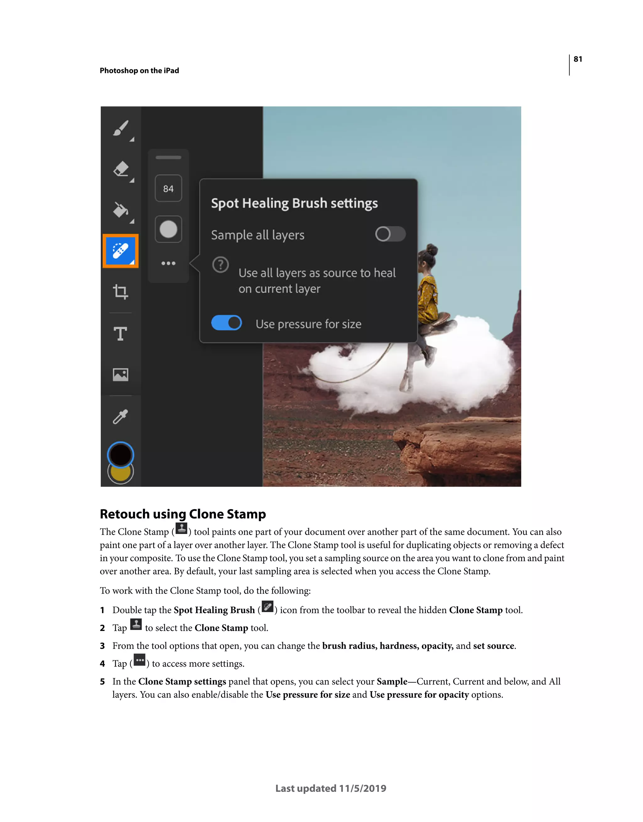 81
Photoshop on the iPad
Last updated 11/5/2019
Retouch using Clone Stamp
The Clone Stamp ( ) tool paints one part of your document over another part of the same document. You can also
paint one part of a layer over another layer. The Clone Stamp tool is useful for duplicating objects or removing a defect
in your composite. To use the Clone Stamp tool, you set a sampling source on the area you want to clone from and paint
over another area. By default, your last sampling area is selected when you access the Clone Stamp.
To work with the Clone Stamp tool, do the following:
1 Double tap the Spot Healing Brush ( ) icon from the toolbar to reveal the hidden Clone Stamp tool.
2 Tap to select the Clone Stamp tool.
3 From the tool options that open, you can change the brush radius, hardness, opacity, and set source.
4 Tap ( ) to access more settings.
5 In the Clone Stamp settings panel that opens, you can select your Sample—Current, Current and below, and All
layers. You can also enable/disable the Use pressure for size and Use pressure for opacity options.
 