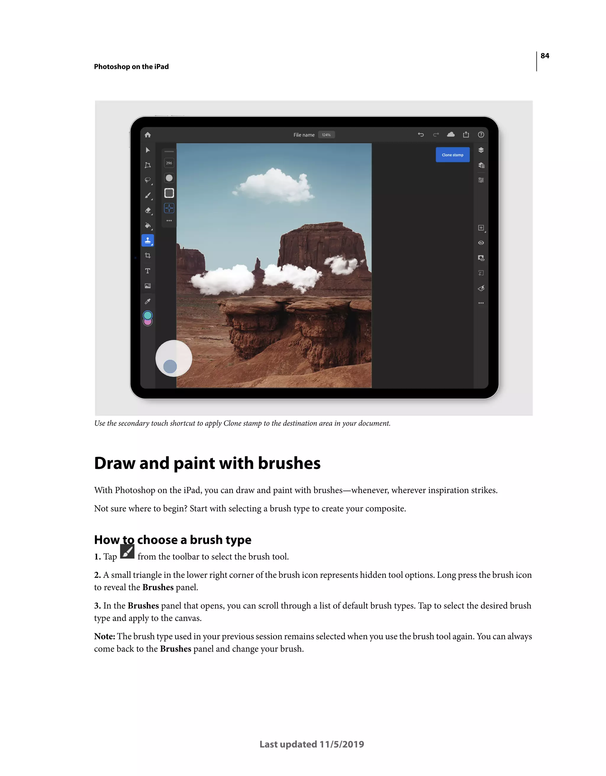 84
Photoshop on the iPad
Last updated 11/5/2019
Use the secondary touch shortcut to apply Clone stamp to the destination area in your document.
Draw and paint with brushes
With Photoshop on the iPad, you can draw and paint with brushes—whenever, wherever inspiration strikes.
Not sure where to begin? Start with selecting a brush type to create your composite.
How to choose a brush type
1. Tap from the toolbar to select the brush tool.
2. A small triangle in the lower right corner of the brush icon represents hidden tool options. Long press the brush icon
to reveal the Brushes panel.
3. In the Brushes panel that opens, you can scroll through a list of default brush types. Tap to select the desired brush
type and apply to the canvas.
Note: The brush type used in your previous session remains selected when you use the brush tool again. You can always
come back to the Brushes panel and change your brush.
 