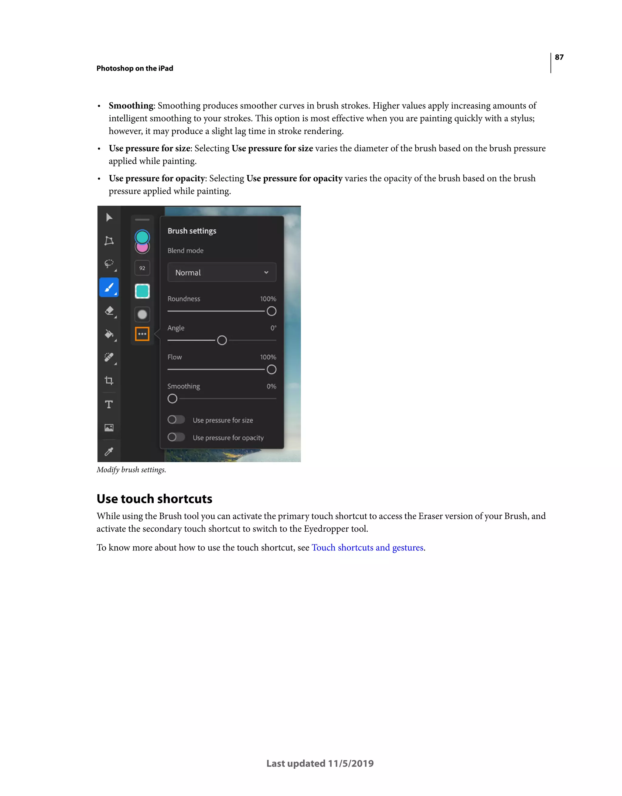 87
Photoshop on the iPad
Last updated 11/5/2019
• Smoothing: Smoothing produces smoother curves in brush strokes. Higher values apply increasing amounts of
intelligent smoothing to your strokes. This option is most effective when you are painting quickly with a stylus;
however, it may produce a slight lag time in stroke rendering.
• Use pressure for size: Selecting Use pressure for size varies the diameter of the brush based on the brush pressure
applied while painting.
• Use pressure for opacity: Selecting Use pressure for opacity varies the opacity of the brush based on the brush
pressure applied while painting.
Modify brush settings.
Use touch shortcuts
While using the Brush tool you can activate the primary touch shortcut to access the Eraser version of your Brush, and
activate the secondary touch shortcut to switch to the Eyedropper tool.
To know more about how to use the touch shortcut, see Touch shortcuts and gestures.
 