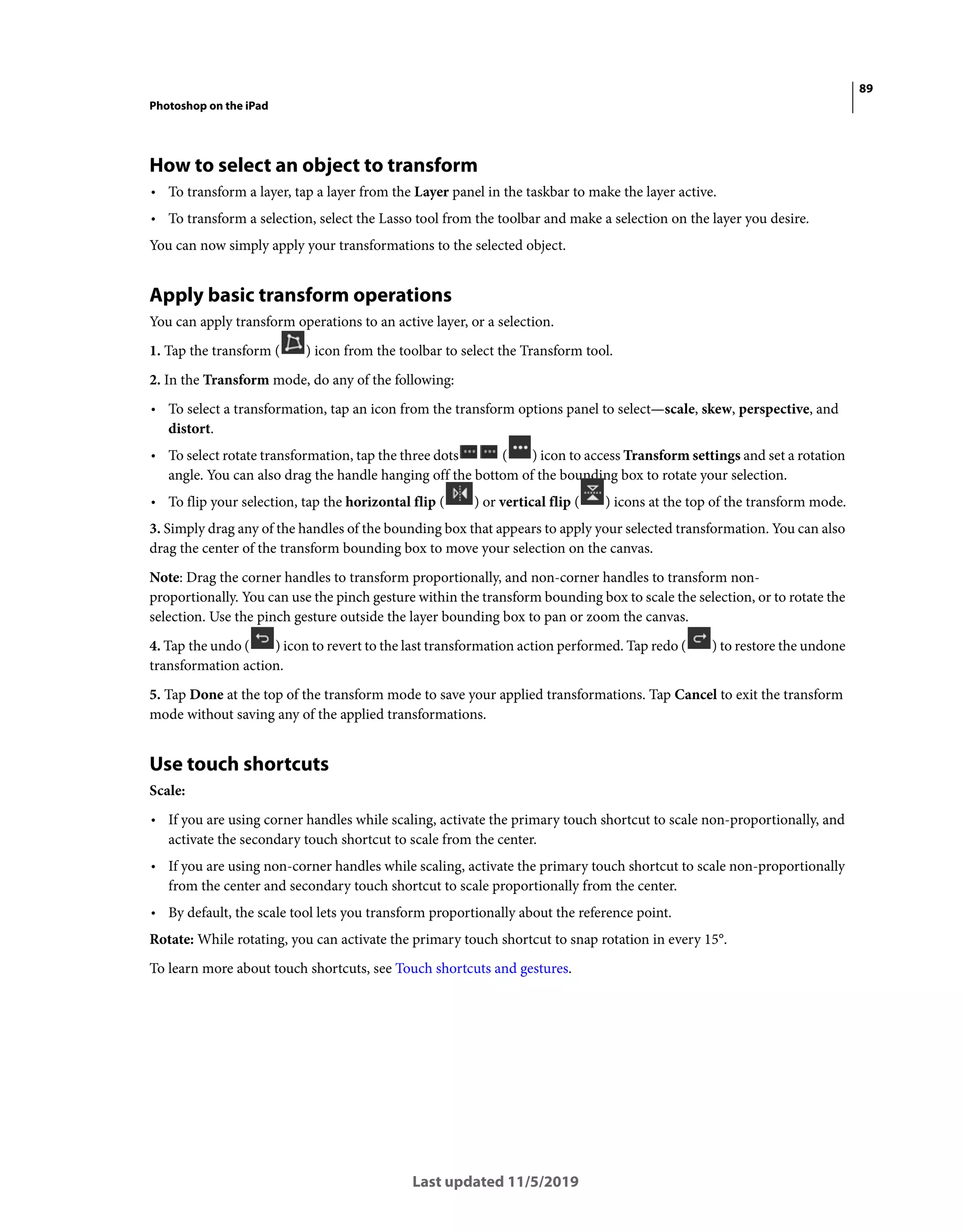 89
Photoshop on the iPad
Last updated 11/5/2019
How to select an object to transform
• To transform a layer, tap a layer from the Layer panel in the taskbar to make the layer active.
• To transform a selection, select the Lasso tool from the toolbar and make a selection on the layer you desire.
You can now simply apply your transformations to the selected object.
Apply basic transform operations
You can apply transform operations to an active layer, or a selection.
1. Tap the transform ( ) icon from the toolbar to select the Transform tool.
2. In the Transform mode, do any of the following:
• To select a transformation, tap an icon from the transform options panel to select—scale, skew, perspective, and
distort.
• To select rotate transformation, tap the three dots ( ) icon to access Transform settings and set a rotation
angle. You can also drag the handle hanging off the bottom of the bounding box to rotate your selection.
• To flip your selection, tap the horizontal flip ( ) or vertical flip ( ) icons at the top of the transform mode.
3. Simply drag any of the handles of the bounding box that appears to apply your selected transformation. You can also
drag the center of the transform bounding box to move your selection on the canvas.
Note: Drag the corner handles to transform proportionally, and non-corner handles to transform non-
proportionally. You can use the pinch gesture within the transform bounding box to scale the selection, or to rotate the
selection. Use the pinch gesture outside the layer bounding box to pan or zoom the canvas.
4. Tap the undo ( ) icon to revert to the last transformation action performed. Tap redo ( ) to restore the undone
transformation action.
5. Tap Done at the top of the transform mode to save your applied transformations. Tap Cancel to exit the transform
mode without saving any of the applied transformations.
Use touch shortcuts
Scale:
• If you are using corner handles while scaling, activate the primary touch shortcut to scale non-proportionally, and
activate the secondary touch shortcut to scale from the center.
• If you are using non-corner handles while scaling, activate the primary touch shortcut to scale non-proportionally
from the center and secondary touch shortcut to scale proportionally from the center.
• By default, the scale tool lets you transform proportionally about the reference point.
Rotate: While rotating, you can activate the primary touch shortcut to snap rotation in every 15°.
To learn more about touch shortcuts, see Touch shortcuts and gestures.
 