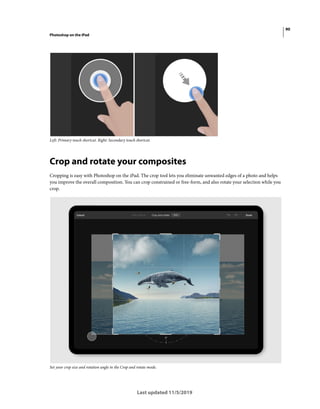 90
Photoshop on the iPad
Last updated 11/5/2019
Left: Primary touch shortcut. Right: Secondary touch shortcut.
Crop and rotate your composites
Cropping is easy with Photoshop on the iPad. The crop tool lets you eliminate unwanted edges of a photo and helps
you improve the overall composition. You can crop constrained or free-form, and also rotate your selection while you
crop.
Set your crop size and rotation angle in the Crop and rotate mode.
 