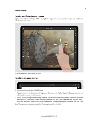 92
Photoshop on the iPad
Last updated 11/5/2019
How to pan through your canvas
Tap the canvas with any two fingers. While pressing the two fingers to the canvas, simultaneously slide in any direction
to move around the canvas.
Use two-finger pan gesture to move around the canvas.
How to zoom your canvas
To zoom your selection, do any of the following:
• The current zoom level of your canvas is displayed at the center of the Top bar. Tap and roll the current zoom level
indicator side to side to zoom in and out.
• You can also use pinch gestures to quickly:Zoom in - Tap anywhere in the canvas with two fingers and move them
closer toward each other while keeping the fingers pressed to your iPad screen.Zoom out - Tap anywhere in the
canvas with two fingers and move them away from each other while keeping the fingers pressed to your iPad screen.
Note: The maximum sustained zoom level in Photoshop on mobile is 25,600%.
 