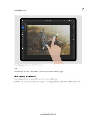 93
Photoshop on the iPad
Last updated 11/5/2019
Use pinch finger gestures to zoom in and out of your canvas.
Note:
Usually, the pan and zoom actions are best achieved with your thumb and index fingers.
How to reset your canvas
Double tap anywhere in the canvas to fit canvas to the screen and recenter.
Note: The reset canvas gesture works only when you are working with the Move, Transform, and Place Photo tools.
 