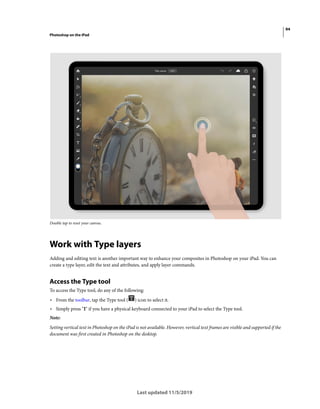 94
Photoshop on the iPad
Last updated 11/5/2019
Double tap to reset your canvas.
Work with Type layers
Adding and editing text is another important way to enhance your composites in Photoshop on your iPad. You can
create a type layer, edit the text and attributes, and apply layer commands.
Access the Type tool
To access the Type tool, do any of the following:
• From the toolbar, tap the Type tool ( ) icon to select it.
• Simply press ‘T’ if you have a physical keyboard connected to your iPad to select the Type tool.
Note:
Setting vertical text in Photoshop on the iPad is not available. However, vertical text frames are visible and supported if the
document was first created in Photoshop on the desktop.
 