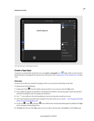 95
Photoshop on the iPad
Last updated 11/5/2019
Work with Type layers in Photoshop on the iPad
Create a Type layer
A type layer is automatically created when you create point or paragraph text. A badge visible over the type layer
thumbnail helps you distinguish the type layer from other layers in the Compact layer viewor Detailed layer viewlayer
views.
Point text
Use point text to add a few words like a heading or title to your document in Photoshop on the iPad.
To add point text, do the following:
1 Simply select Type ( ) from the toolbar and tap anywhere in your canvas to enter the Type mode.
2 Some sample text appears surrounded by a bounding box by default, as the type layer gets created. Tap anywhere
inside the bounding box and start typing your desired text.
3 Use ( ) icon visible over the text bounding box to move your type layer around your canvas.
4 In the Layer Properties panel that opens by default in the Type mode, you can modify — Text, Paragraph, Blending
options, and Add clipped adjustment.
5 Use the cut ( ), copy ( ), and paste ( ) icons visible on the virtual keyboard that appears by default in the Type
mode, and apply corresponding actions.
6 Tap Done from the top of the Type mode to save your edits to the type layer. Tap Cancel to exit the Type mode.
 