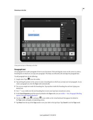 96
Photoshop on the iPad
Last updated 11/5/2019
Create point text layer in Photoshop on the iPad
Paragraph text
Use paragraph text to add a paragraph of text to your document. Click and drag the cursor on the canvas to create a
bounding box in which you can type your paragraph. This helps you efficiently edit and align the paragraph later.
To add paragraph text, do the following:
1 Simply select Type ( ) from the toolbar
2 Tap and drag the pointer on the canvas to create a bounding box in which you can type your text paragraph. As you
create a paragraph you enter the Type mode automatically.
3 You can see sample text inside the bounding box. Tap anywhere inside the bounding box and start typing your
desired text.
4 Use ( ) icon visible over the text bounding box to move your type layer around your canvas.
5 In the Layer Properties panel that opens by default in the Type mode, you can modify — Text, Paragraph, Blending
options, and Add clipped adjustment.
6 Use the cut ( ), copy ( ), and paste ( ) icons visible on the virtual keyboard that appears by default in
the Type mode, and apply corresponding actions.
7 Tap Done from the top of the Type mode to save your edits to the type layer. Tap Cancel to exit the Type mode.
 