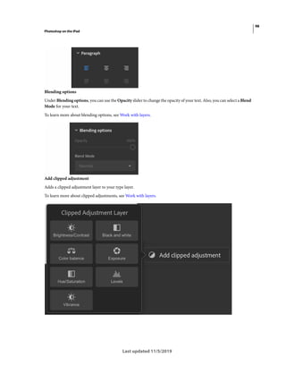 98
Photoshop on the iPad
Last updated 11/5/2019
Blending options
Under Blending options, you can use the Opacity slider to change the opacity of your text. Also, you can select a Blend
Mode for your text.
To learn more about blending options, see Work with layers.
Add clipped adjustment
Adds a clipped adjustment layer to your type layer.
To learn more about clipped adjustments, see Work with layers.
 