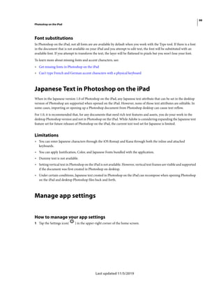 99
Photoshop on the iPad
Last updated 11/5/2019
Font substitutions
In Photoshop on the iPad, not all fonts are are available by default when you work with the Type tool. If there is a font
in the document that is not available on your iPad and you attempt to edit text, the font will be substituted with an
available font. If you attempt to transform the text, the layer will be flattened to pixels but you won't lose your font.
To learn more about missing fonts and accent characters, see:
• Get missing fonts in Photoshop on the iPad
• Can't type French and German accent characters with a physical keyboard
Japanese Text in Photoshop on the iPad
When in the Japanese version 1.0 of Photoshop on the iPad, any Japanese text attribute that can be set in the desktop
version of Photoshop are supported when opened on the iPad. However, none of those text attributes are editable. In
some cases, importing or opening up a Photoshop document from Photoshop desktop can cause text reflow.
For 1.0, it is recommended that, for any documents that need rich text features and assets, you do your work in the
desktop Photoshop version and not in Photoshop on the iPad. While Adobe is considering expanding the Japanese text
feature set for future releases of Photoshop on the iPad, the current text tool set for Japanese is limited.
Limitations
• You can enter Japanese characters through the iOS Romaji and Kana through both the inline and attached
keyboards.
• You can apply Justification, Color, and Japanese Fonts bundled with the application.
• Dummy text is not available.
• Setting vertical text in Photoshop on the iPad is not available. However, vertical text frames are visible and supported
if the document was first created in Photoshop on desktop.
• Under certain conditions, Japanese text created in Photoshop on the iPad can recompose when opening Photoshop
on the iPad and desktop Photoshop files back and forth.
Manage app settings
How to manage your app settings
1 Tap the Settings icon( ) in the upper-right corner of the home screen.
 