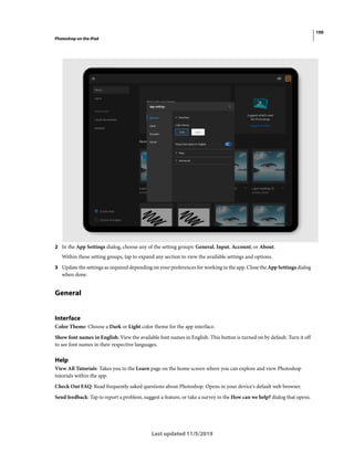 100
Photoshop on the iPad
Last updated 11/5/2019
2 In the App Settings dialog, choose any of the setting groups: General, Input, Account, or About.
Within these setting groups, tap to expand any section to view the available settings and options.
3 Update the settings as required depending on your preferences for working in the app. Close the App Settings dialog
when done.
General
Interface
Color Theme: Choose a Dark or Light color theme for the app interface.
Show font names in English: View the available font names in English. This button is turned on by default. Turn it off
to see font names in their respective languages.
Help
View All Tutorials: Takes you to the Learn page on the home screen where you can explore and view Photoshop
tutorials within the app.
Check Out FAQ: Read frequently asked questions about Photoshop. Opens in your device's default web browser.
Send feedback: Tap to report a problem, suggest a feature, or take a survey in the How can we help? dialog that opens.
 