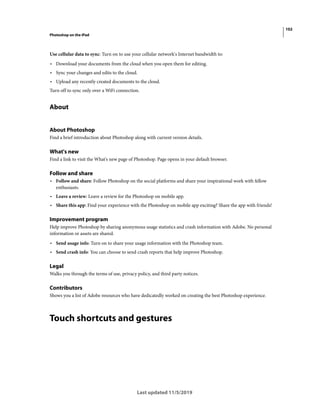 102
Photoshop on the iPad
Last updated 11/5/2019
Use cellular data to sync: Turn on to use your cellular network's Internet bandwidth to:
• Download your documents from the cloud when you open them for editing.
• Sync your changes and edits to the cloud.
• Upload any recently created documents to the cloud.
Turn off to sync only over a WiFi connection.
About
About Photoshop
Find a brief introduction about Photoshop along with current version details.
What's new
Find a link to visit the What's new page of Photoshop. Page opens in your default browser.
Follow and share
• Follow and share: Follow Photoshop on the social platforms and share your inspirational work with fellow
enthusiasts.
• Leave a review: Leave a review for the Photoshop on mobile app.
• Share this app: Find your experience with the Photoshop on mobile app exciting? Share the app with friends!
Improvement program
Help improve Photoshop by sharing anonymous usage statistics and crash information with Adobe. No personal
information or assets are shared.
• Send usage info: Turn on to share your usage information with the Photoshop team.
• Send crash info: You can choose to send crash reports that help improve Photoshop.
Legal
Walks you through the terms of use, privacy policy, and third party notices.
Contributors
Shows you a list of Adobe resources who have dedicatedly worked on creating the best Photoshop experience.
Touch shortcuts and gestures
 
