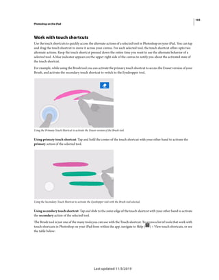 103
Photoshop on the iPad
Last updated 11/5/2019
Work with touch shortcuts
Use the touch shortcuts to quickly access the alternate actions of a selected tool in Photoshop on your iPad. You can tap
and drag the touch shortcut to move it across your canvas. For each selected tool, the touch shortcut offers upto two
alternate actions. Keep the touch shortcut pressed down the entire time you want to use the alternate behavior of a
selected tool. A blue indicator appears on the upper right side of the canvas to notify you about the activated state of
the touch shortcut.
For example, while using the Brush tool you can activate the primary touch shortcut to access the Eraser version of your
Brush, and activate the secondary touch shortcut to switch to the Eyedropper tool.
Using the Primary Touch Shortcut to activate the Eraser version of the Brush tool.
Using primary touch shortcut: Tap and hold the center of the touch shortcut with your other hand to activate the
primary action of the selected tool.
Using the Secondary Touch Shortcut to activate the Eyedropper tool with the Brush tool selected.
Using secondary touch shortcut: Tap and slide to the outer edge of the touch shortcut with your other hand to activate
the secondary action of the selected tool.
The Brush tool is just one of the many tools you can use with the Touch shortcut. To access a list of tools that work with
touch shortcuts in Photoshop on your iPad from within the app, navigate to Help ( ) > View touch shortcuts, or see
the table below:
 