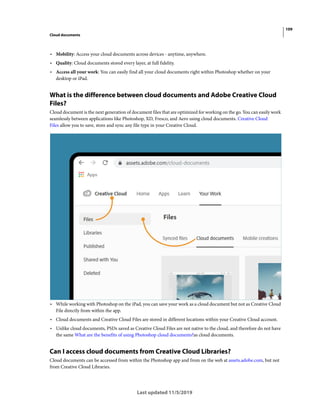 109
Cloud documents
Last updated 11/5/2019
• Mobility: Access your cloud documents across devices - anytime, anywhere.
• Quality: Cloud documents stored every layer, at full fidelity.
• Access all your work: You can easily find all your cloud documents right within Photoshop whether on your
desktop or iPad.
What is the difference between cloud documents and Adobe Creative Cloud
Files?
Cloud document is the next generation of document files that are optimized for working on the go. You can easily work
seamlessly between applications like Photoshop, XD, Fresco, and Aero using cloud documents. Creative Cloud
Files allow you to save, store and sync any file type in your Creative Cloud.
• While working with Photoshop on the iPad, you can save your work as a cloud document but not as Creative Cloud
File directly from within the app.
• Cloud documents and Creative Cloud Files are stored in different locations within your Creative Cloud account.
• Unlike cloud documents, PSDs saved as Creative Cloud Files are not native to the cloud, and therefore do not have
the same What are the benefits of using Photoshop cloud documents?as cloud documents.
Can I access cloud documents from Creative Cloud Libraries?
Cloud documents can be accessed from within the Photoshop app and from on the web at assets.adobe.com, but not
from Creative Cloud Libraries.
 