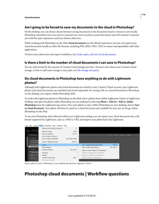 110
Cloud documents
Last updated 11/5/2019
Am I going to be forced to save my documents to the cloud in Photoshop?
On the desktop, you can always choose between saving documents to the document cloud or choose to save locally.
Photoshop remembers how you saved or opened your most recently accessed document and will continue to present
you with the same experience until you choose otherwise.
While working with Photoshop on the iPad, cloud documents are the default experience, but you can export your
cloud documents locally as other file formats, including PSD, JPEG, PNG, TIFF, to ensure interoperability with other
applications.
To learn more about save and export workflows, see Create, open, and save cloud documents.
Is there a limit to the number of cloud documents I can save in Photoshop?
You are only limited by the amount of Creative Cloud storage you have. To know more about your Creative Cloud
storage, or how to add more storage to your plan, see File storage and quota.
Do cloud documents in Photoshop have anything to do with Lightroom
photos?
Although both Lightroom photos and cloud documents are stored in your Creative Cloud account, your Lightroom
photos and cloud documents are unrelated and stored separately. For saving a file as a cloud document in Photoshop
on the desktop, you require Adobe Photoshop 2020.
To work with Lightroom photos in Photoshop on the iPad, select a photo from within Lightroom Classic or Lightroom
Desktop, and open the photo within Photoshop on your desktop by selecting Photo > Edit In > Edit in Adobe
Photoshop from the Lightroom top menu. Once your photo is open within Photoshop on your desktop, choose Save
as cloud document. Your photo will then be saved as a cloud document and available for your use on the go within
Photoshop on the iPad.
To see your Photoshop edits reflected within your Lightroom catalog, you can export your cloud document into a file
format supported by Lightroom, such as a PSD or TIFF, and import your photo back into Lightroom.
Open a photo to edit in Photoshop on your desktop directly from Lightroom Classic.
Photoshop cloud documents | Workflow questions
 
