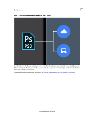112
Cloud documents
Last updated 11/5/2019
Can I save my documents as local PSD files?
Yes, Photoshop on the desktop enables you to save your Photoshop document as a local file or as a cloud document.
When working with Photoshop on the iPad, you can explicitly save your document locally in any file format other than
the default cloud document format.
To learn more about the saving your documents, see Manage and work with cloud documents in Photoshop.
 