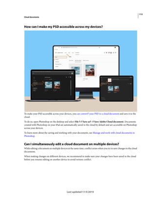 113
Cloud documents
Last updated 11/5/2019
How can I make my PSD accessible across my devices?
To make your PSD accessible across your devices, you can convert? your PSD to a cloud document and save it to the
cloud.
To do so, open Photoshop on the desktop and select File ?>? Save as? >? Save Adobe Cloud document. Documents
created with Photoshop on your iPad are automatically saved to the cloud by default and are accessible on Photoshop
across your devices.
To learn more about the saving and working with your documents, see Manage and work with cloud documents in
Photoshop.
Can I simultaneously edit a cloud document on multiple devices?
While editing a document on multiple devices at the same time, conflict arises when you try to save changes to the cloud
documents.
When making changes on different devices, we recommend to make sure your changes have been saved to the cloud
before you resume editing on another device to avoid version conflict.
 