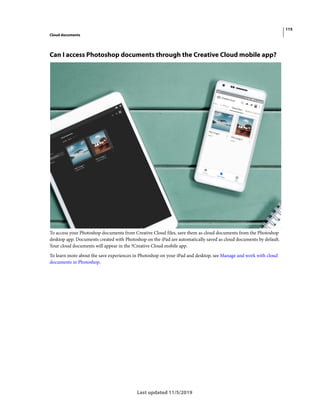 115
Cloud documents
Last updated 11/5/2019
Can I access Photoshop documents through the Creative Cloud mobile app?
To access your Photoshop documents from Creative Cloud files, save them as cloud documents from the Photoshop
desktop app. Documents created with Photoshop on the iPad are automatically saved as cloud documents by default.
Your cloud documents will appear in the ?Creative Cloud mobile app.
To learn more about the save experiences in Photoshop on your iPad and desktop, see Manage and work with cloud
documents in Photoshop.
 