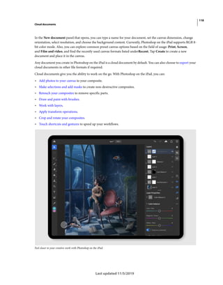 118
Cloud documents
Last updated 11/5/2019
In the New document panel that opens, you can type a name for your document, set the canvas dimension, change
orientation, select resolution, and choose the background content. Currently, Photoshop on the iPad supports RGB 8-
bit color mode. Also, you can explore common preset canvas options based on the field of usage: Print, Screen,
and Film and video, and find the recently used canvas formats listed underRecent. Tap Create to create a new
document and place it in the canvas.
Any document you create in Photoshop on the iPad is a cloud document by default. You can also choose to export your
cloud documents in other file formats if required.
Cloud documents give you the ability to work on the go. With Photoshop on the iPad, you can:
• Add photos to your canvas to your composite.
• Make selections and add masks to create non-destructive composites.
• Retouch your composites to remove specific parts.
• Draw and paint with brushes.
• Work with layers.
• Apply transform operations.
• Crop and rotate your composites.
• Touch shortcuts and gestures to speed up your workflows.
Feel closer to your creative work with Photoshop on the iPad.
 