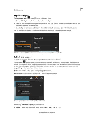 119
Cloud documents
Last updated 11/5/2019
Import and open
Tap Import and open ( ) to quickly import a document from:
• Camera Roll: Tap Camera Roll to see all your Camera Roll photos.
• Files: Tap Files to browse through your file Locations on your iPad. You can also add selected files to Favorites and
find tagged files under the Tags section.
• Camera: Tap the camera icon to take a new photo with your iPad's camera and open it directly on the canvas.
Any file imported and opened in Photoshop on the iPad is converted to a cloud document by default.
Select from — Camera Roll, Files, or Camera, to import and open a document in Photoshop on the iPad.
Publish and export
A document you create or open in Photoshop on the iPad is auto-saved to the cloud.
Tap the export ( ) icon to easily export your saved documents in formats other than the default cloud document
format. You can use this option to share your document to text, email, or any other application available on your mobile
devices, such as Instagram, Facebook, Behance, and more. You can also use the export options to easily work with
compatible apps like Fresco, Aero, XD, and others.
Publish and export: Use this option to set your export preferences.
Quick export: Use this option to quickly share a snapshot of your document.
Save and export in formats other than the default cloud document.
On selecting Publish and export, you can further set:
• Format: Choose from an available format option — PNG, JPEG, PSD, or TIFF
 
