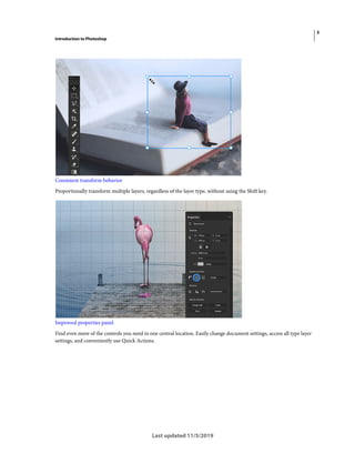 3
Introduction to Photoshop
Last updated 11/5/2019
Consistent transform behavior
Proportionally transform multiple layers, regardless of the layer type, without using the Shift key.
Improved properties panel
Find even more of the controls you need in one central location. Easily change document settings, access all type layer
settings, and conveniently use Quick Actions.
 
