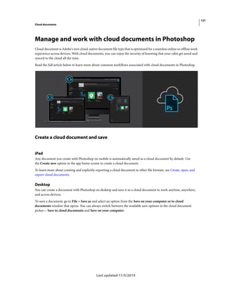 121
Cloud documents
Last updated 11/5/2019
Manage and work with cloud documents in Photoshop
Cloud document is Adobe's new cloud-native document file type that is optimized for a seamless online or offline work
experience across devices. With cloud documents, you can enjoy the security of knowing that your edits get saved and
synced to the cloud all the time.
Read the full article below to learn more about common workflows associated with cloud documents in Photoshop.
Create a cloud document and save
iPad
Any document you create with Photoshop on mobile is automatically saved as a cloud document by default. Use
the Create new option in the app home screen to create a cloud document.
To learn more about creating and explicitly exporting a cloud document to other file formats, see Create, open, and
export cloud documents.
Desktop
You can create a document with Photoshop on desktop and save it as a cloud document to work anytime, anywhere,
and across devices.
To save a document, go to File > Save as and select an option from the Save on your computer or to cloud
documents window that opens. You can always switch between the available save options in the cloud document
picker— Save to cloud documents and Save on your computer.
 