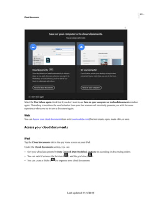 122
Cloud documents
Last updated 11/5/2019
Select the Don't show again check box if you don't want to see Save on your computer or to cloud documents window
again. Photoshop remembers the save behavior from your last session and intuitively presents you with the same
experience when you try to save a document again.
Web
You can Access your cloud documentsfrom web (assets.adobe.com) but not create, open, make edits, or save.
Access your cloud documents
iPad
Tap the Cloud documents tab in the app home screen on your iPad.
Under the Cloud documents section, you can:
• Sort your cloud documents by Date Created, Date Modified, or Name in ascending or descending orders.
• You can switch between the list view ( ) and the grid view ( ).
• You can create a folder ( ) to organize your cloud documents.
 