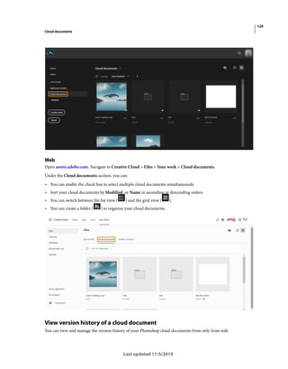 124
Cloud documents
Last updated 11/5/2019
Web
Open assets.adobe.com. Navigate to Creative Cloud > Files > Your work > Cloud documents.
Under the Cloud documents section, you can:
• You can enable the check box to select multiple cloud documents simultaneously.
• Sort your cloud documents by Modified, or Name in ascending or descending orders.
• You can switch between the list view ( ) and the grid view ( ).
• You can create a folder ( ) to organize your cloud documents.
View version history of a cloud document
You can view and manage the version history of your Photoshop cloud documents from only from web.
 