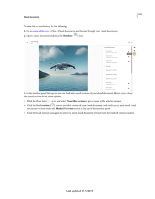 125
Cloud documents
Last updated 11/5/2019
To view the version history, do the following:
1. Go to assets.adobe.com > Files > Cloud documents and browse through your cloud documents.
2. Open a cloud document and click the Timeline ( ) icon.
3. In the timeline panel that opens, you can find auto-saved versions of your cloud document. Hover over a cloud
document version to see more options:
• Click the three dots ( ) icon and select Name this version to give a name to the selected version.
• Click the Mark version ( ) icon to save that version of your cloud document, and easily access your saved cloud
document versions under the Marked Versions section at the top of the timeline panel.
• Click the Mark version icon again to remove a saved cloud document version from the Marked Versions section.
 