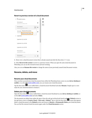 126
Cloud documents
Last updated 11/5/2019
Revert to previous version of a cloud document
1. Hover over a cloud document version that is already named and click the three dots ( ) icon.
2. Select Revert to this version to revert to a previous version. When you open the same cloud document in
Photoshop, you can see the reverted version and start working.
Also, you can use Rename this version to change the name of your previously named cloud document version.
Rename, delete, and move
Rename your cloud documents
Once you have accessed your cloud documents from within the Photoshop home screen on your device (desktop or
mobile), or on the web (assets.adobe.com), you can rename your cloud documents.
Tap the three dots ( ) icon visible below a cloud document thumbnail and select Rename. Simply type in a new
name for your cloud document to rename it.
Delete your cloud documents
Open the three dots ( ) menu visible below a cloud document thumbnail on your device (desktop or mobile), or
on the web (assets.adobe.com) and select Delete.
The documents you delete from within the app or from the web, get archived and stored under the Deleted section in
the app home screen or Creative Cloud > Your work > Deleted. Tap or click the three dots ( ) menu that appears
below a cloud document in the Deleted section and choose to Restore or Permanently Delete your cloud document.
You can find the restored cloud documents again under the Cloud documents section.
 