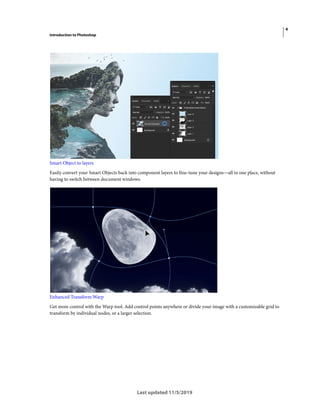 4
Introduction to Photoshop
Last updated 11/5/2019
Smart Object to layers
Easily convert your Smart Objects back into component layers to fine-tune your designs—all in one place, without
having to switch between document windows.
Enhanced Transform Warp
Get more control with the Warp tool. Add control points anywhere or divide your image with a customizable grid to
transform by individual nodes, or a larger selection.
 
