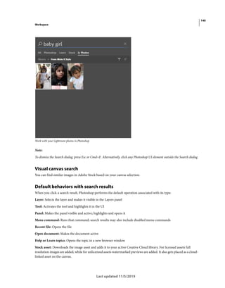 140
Workspace
Last updated 11/5/2019
Work with your Lightroom photos in Photoshop
Note:
To dismiss the Search dialog, press Esc or Cmd+F. Alternatively, click any Photoshop UI element outside the Search dialog.
Visual canvas search
You can find similar images in Adobe Stock based on your canvas selection.
Default behaviors with search results
When you click a search result, Photoshop performs the default operation associated with its type:
Layer: Selects the layer and makes it visible in the Layers panel
Tool: Activates the tool and highlights it in the UI
Panel: Makes the panel visible and active; highlights and opens it
Menu command: Runs that command; search results may also include disabled menu commands
Recent file: Opens the file
Open document: Makes the document active
Help or Learn topics: Opens the topic in a new browser window
Stock asset: Downloads the image asset and adds it to your active Creative Cloud library. For licensed assets full
resolution images are added, while for unlicensed assets watermarked previews are added. It also gets placed as a cloud-
linked asset on the canvas.
 